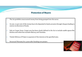  The Act prohibits unaccounted money from being pumped into the sector.
 As now, 70 per cent of the money has to be deposited in bank accounts through cheques leading to
restrict on diversion of funds.
 Sale on Carpet Areas. Carpet area has been clearly defined in the Act to include usable spaces like
kitchen and toilets but excludes Balcony and Varandas.
 Timely Delivery of Project or payment of the interest at the specified rates.
 Structural Warranty for 5 years after handing over project.
 