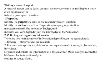 Writing a research report
A research report can be based on practical work, research by reading or a study
of an organization or
industrial/workplace situation.
1.Preparing
Identify the purpose/the aims of the research/research question.
Identify the audience.– lecturer/supervisor/company/organization
management/staff. The amount of background
included will vary depending on the knowledge of the “audience”.
2. Collecting and organizing information
There are two main sources of information depending on the research task:
1. Reading — theory and other research
2. Research — experiments, data collection ‐ questionnaires, surveys, observation,
interviews.
Organize and collate the information in a logical order. Make sure you record the
bibliographic information of your
reading as you go along.
 