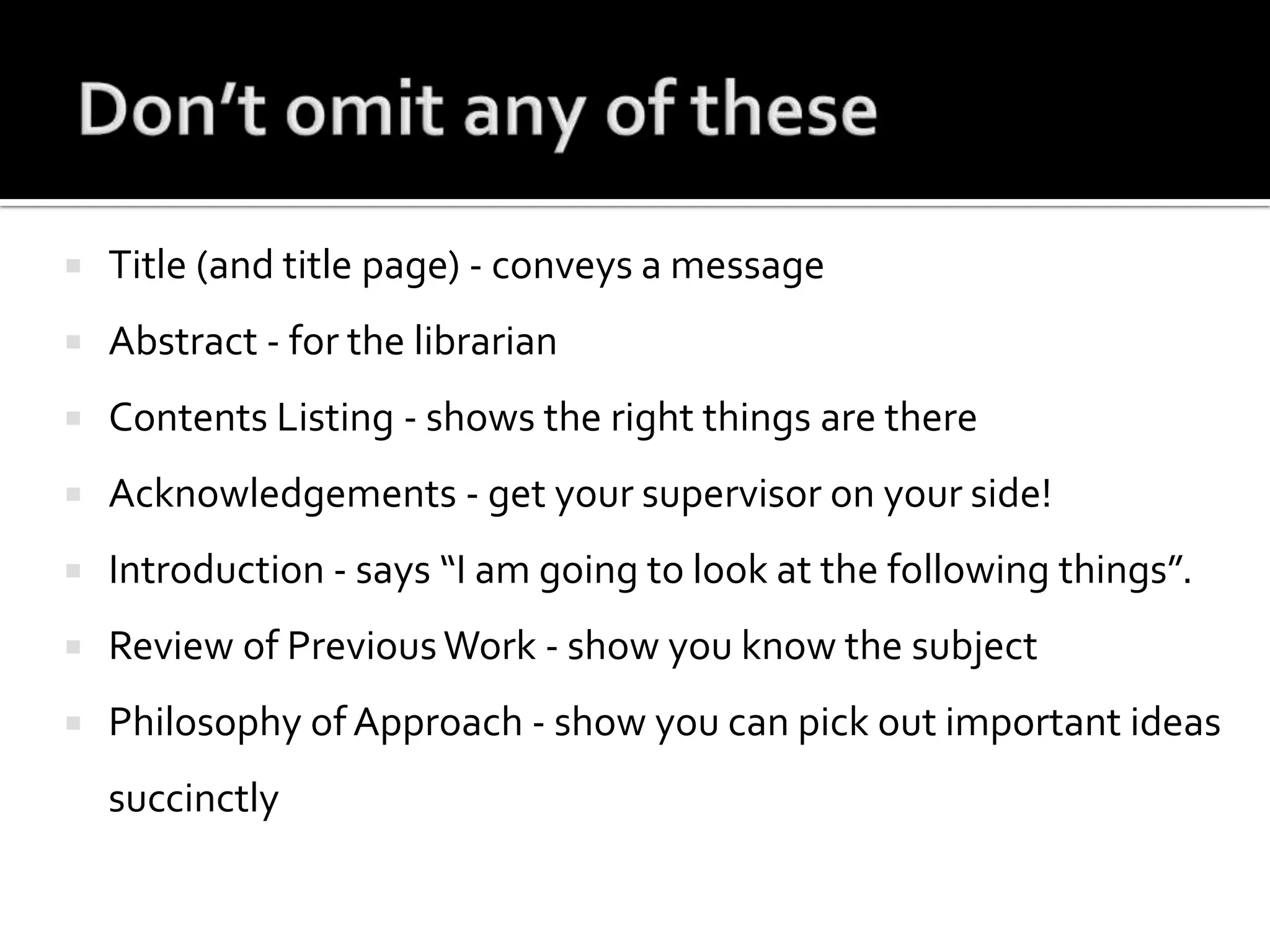 Don’t omit any of theseTitle (and title page) - conveys a messageAbstract - for the librarianContents Listing - shows the right things are thereAcknowledgements - get your supervisor on your side!Introduction - says “I am going to look at the following things”.Review of Previous Work - show you know the subjectPhilosophy of Approach - show you can pick out important ideas succinctly