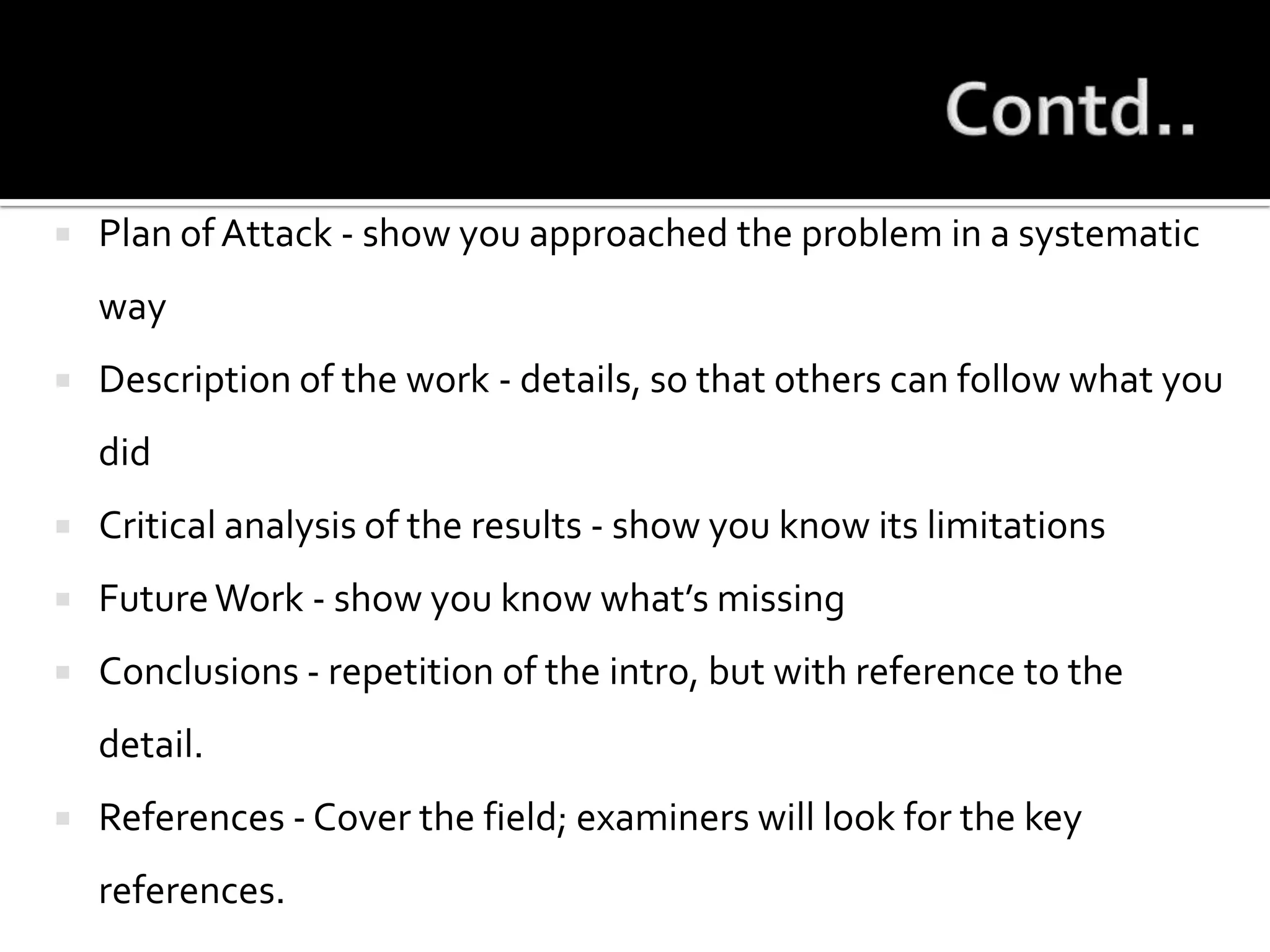 Contd..Plan of Attack - show you approached the problem in a systematic wayDescription of the work - details, so that others can follow what you didCritical analysis of the results - show you know its limitationsFuture Work - show you know what’s missingConclusions - repetition of the intro, but with reference to the detail.References - Cover the field; examiners will look for the key references.