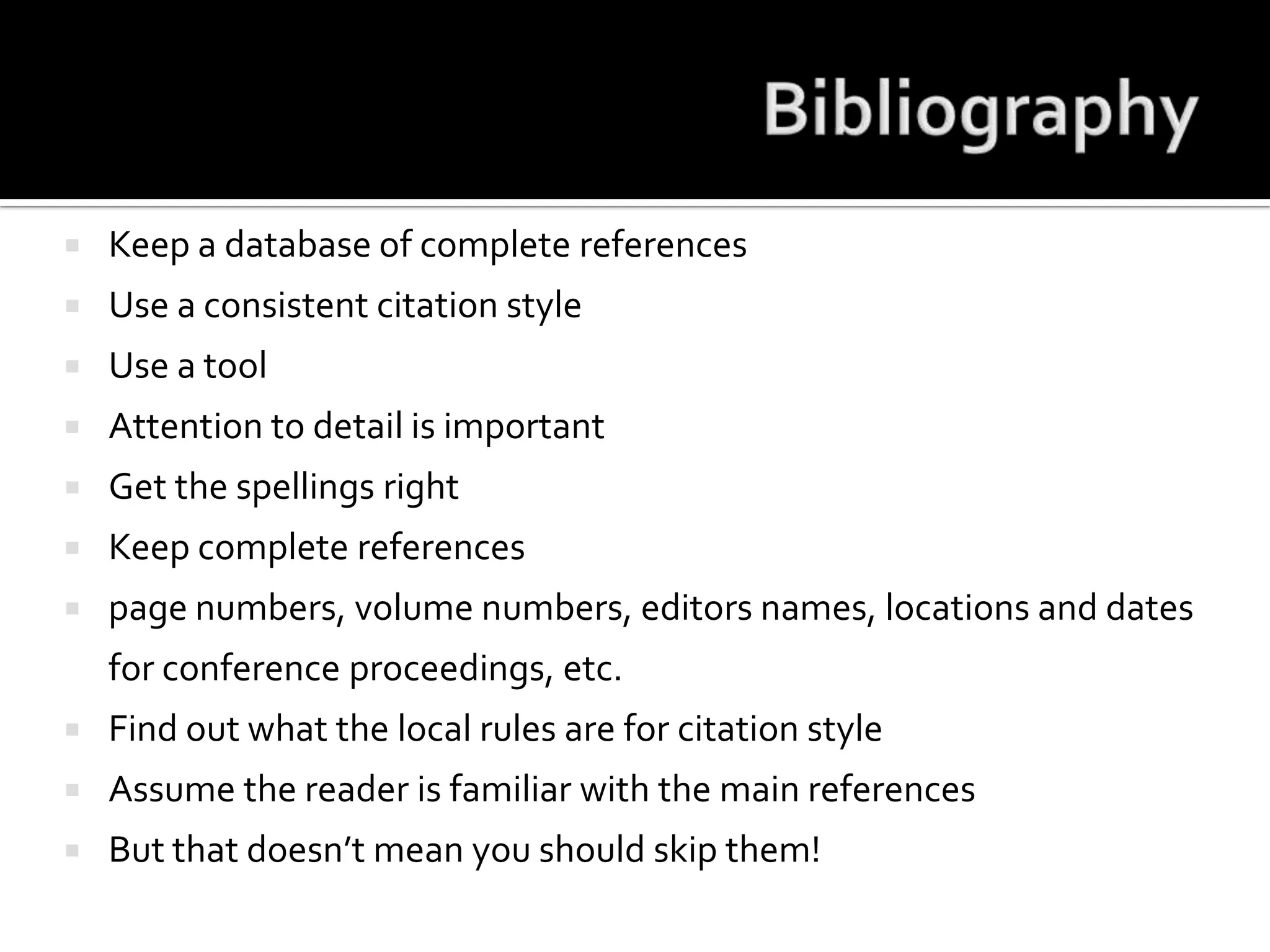 BibliographyKeep a database of complete referencesUse a consistent citation styleUse a toolAttention to detail is importantGet the spellings rightKeep complete referencespage numbers, volume numbers, editors names, locations and dates for conference proceedings, etc.Find out what the local rules are for citation styleAssume the reader is familiar with the main referencesBut that doesn’t mean you should skip them!