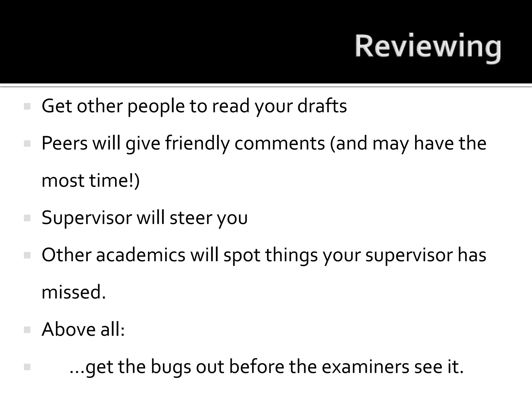 ReviewingGet other people to read your draftsPeers will give friendly comments (and may have the most time!)Supervisor will steer youOther academics will spot things your supervisor has missed.Above all: 	…get the bugs out before the examiners see it.