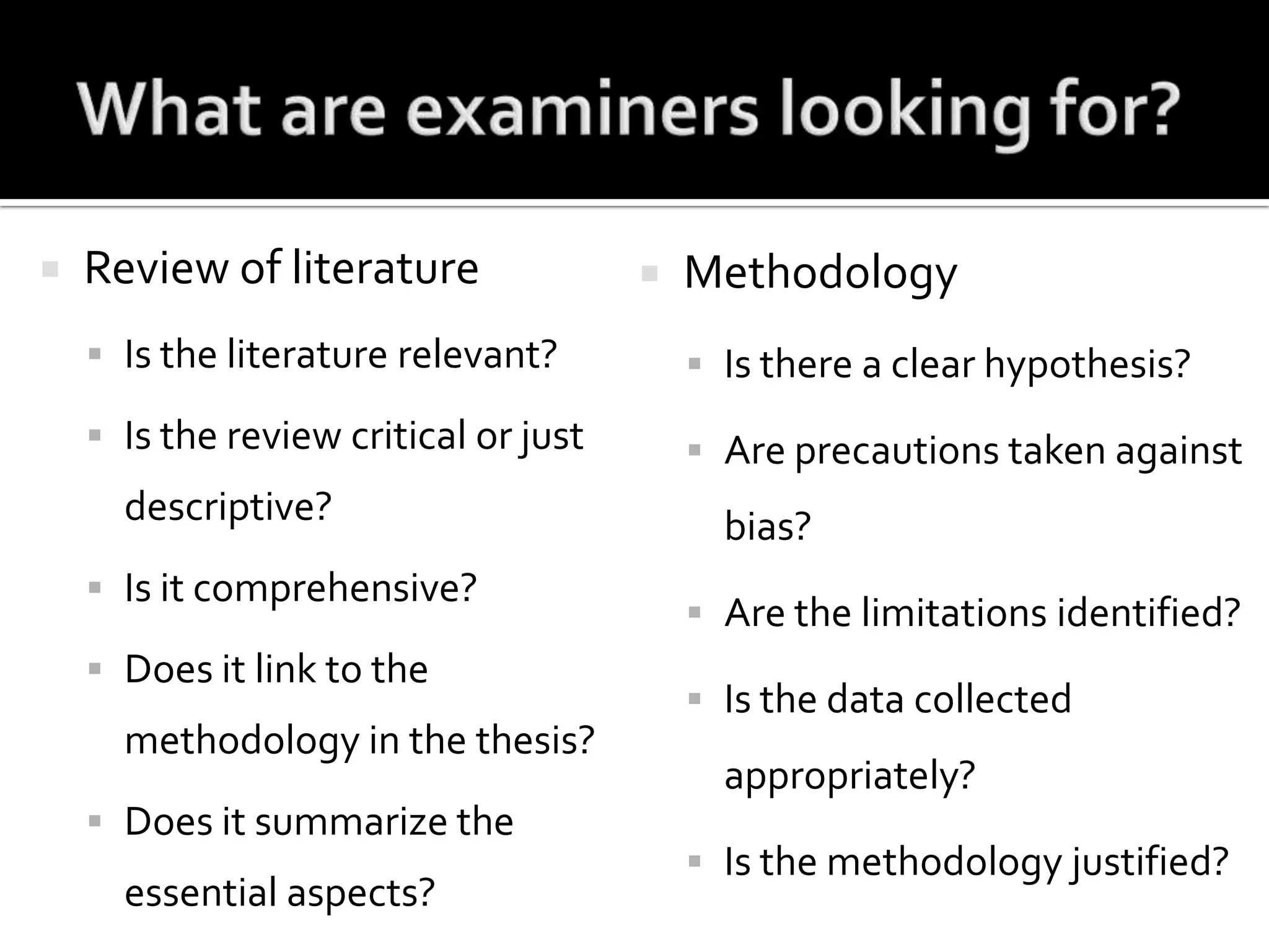 What are examiners looking for?Review of literatureIs the literature relevant?Is the review critical or just descriptive?Is it comprehensive?Does it link to the methodology in the thesis?Does it summarize the essential aspects?MethodologyIs there a clear hypothesis?Are precautions taken against bias?Are the limitations identified?Is the data collected appropriately?Is the methodology justified?