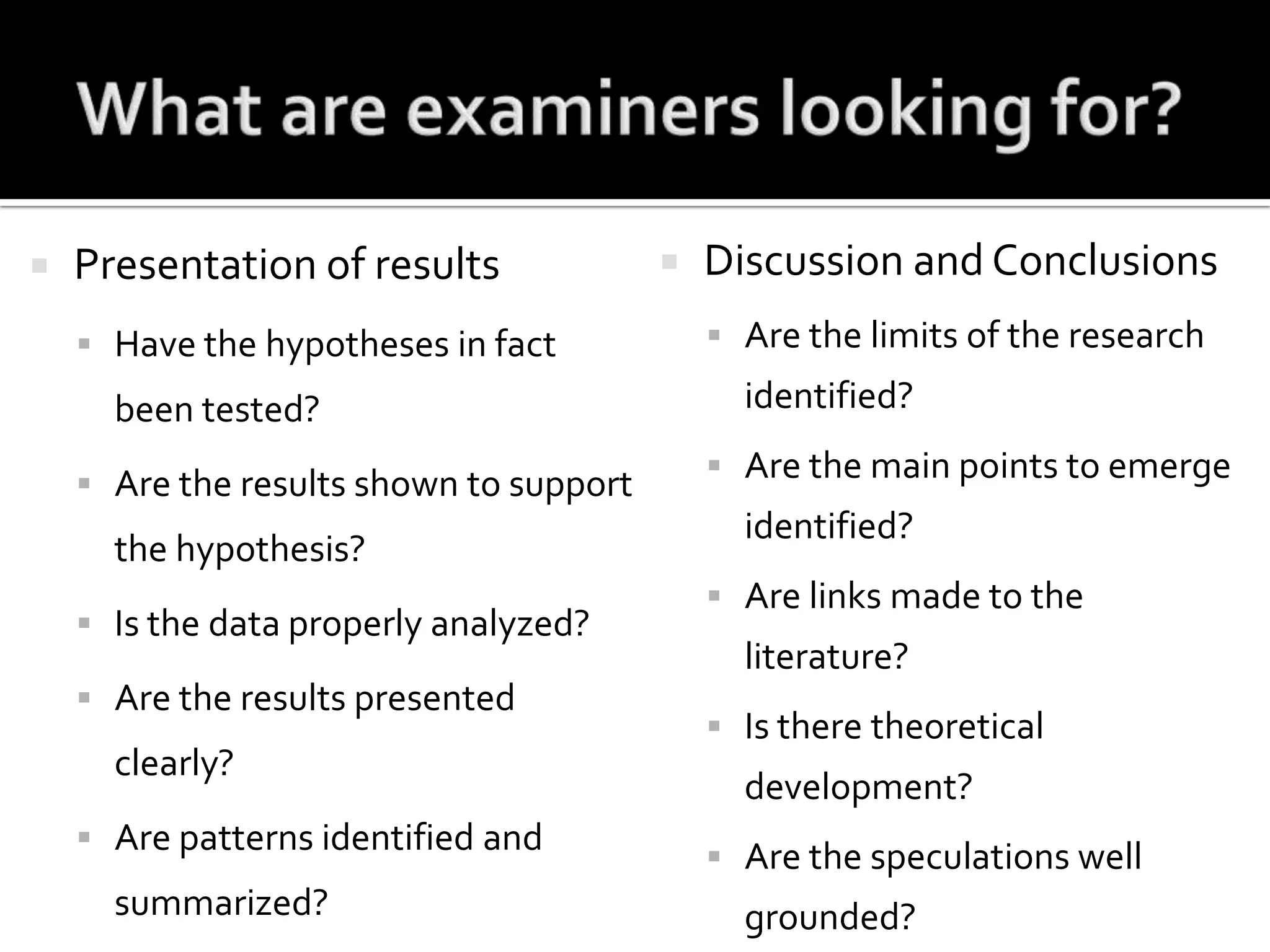 What are examiners looking for?Presentation of resultsHave the hypotheses in fact been tested?Are the results shown to support the hypothesis? Is the data properly analyzed?Are the results presented clearly?Are patterns identified and summarized?Discussion and ConclusionsAre the limits of the research identified?Are the main points to emerge identified?Are links made to the literature?Is there theoretical development?Are the speculations well grounded?