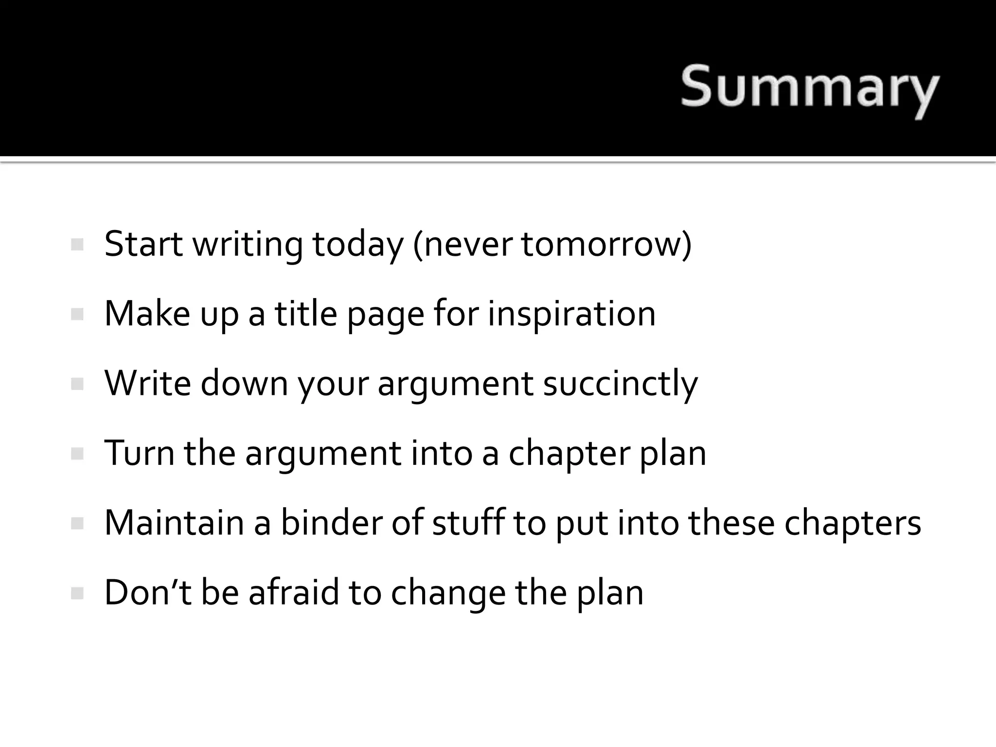 SummaryStart writing today (never tomorrow)Make up a title page for inspirationWrite down your argument succinctlyTurn the argument into a chapter planMaintain a binder of stuff to put into these chaptersDon’t be afraid to change the plan