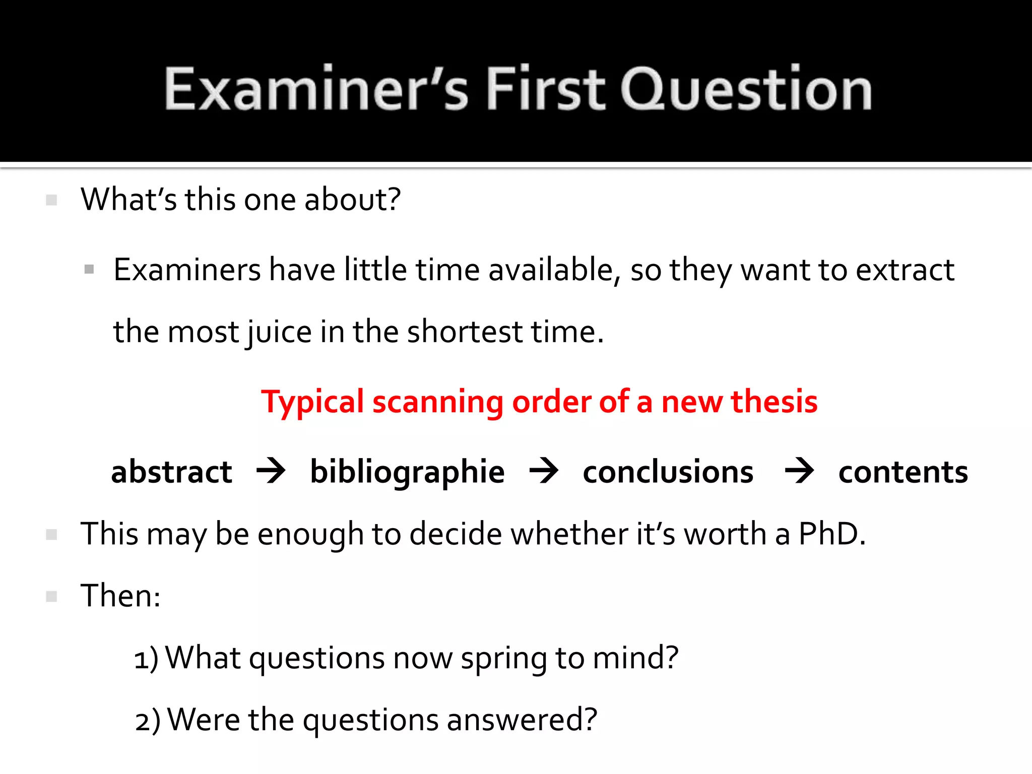 Examiner’s First QuestionWhat’s this one about?Examiners have little time available, so they want to extract the most juice in the shortest time.Typical scanning order of a new thesisabstract      bibliographie      conclusions       contents This may be enough to decide whether it’s worth a PhD.Then:		1) What questions now spring to mind?		2) Were the questions answered?