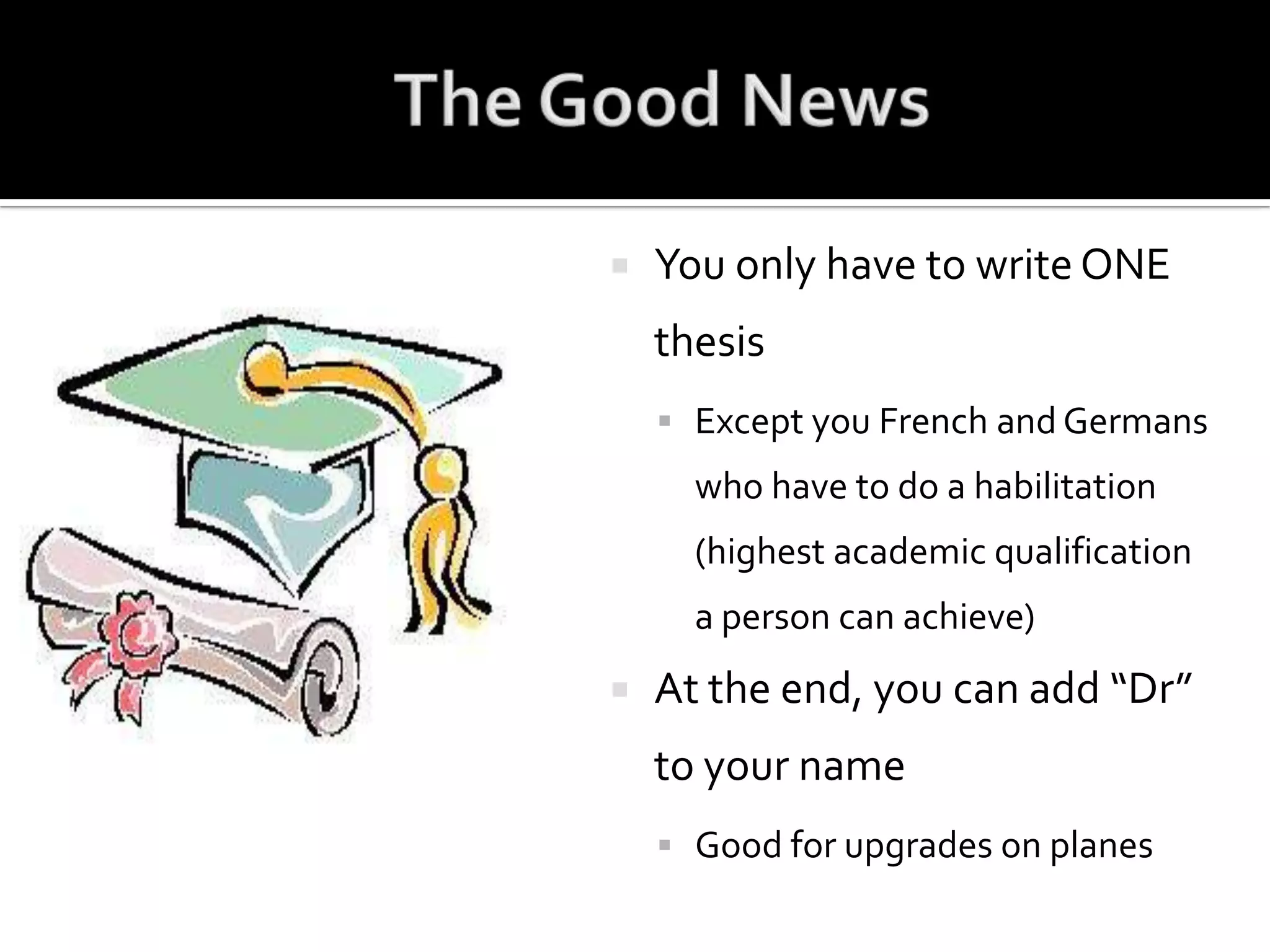 The Good NewsYou only have to write ONE thesisExcept you French and Germans who have to do a habilitation (highest academic qualification a person can achieve)At the end, you can add “Dr” to your nameGood for upgrades on planes