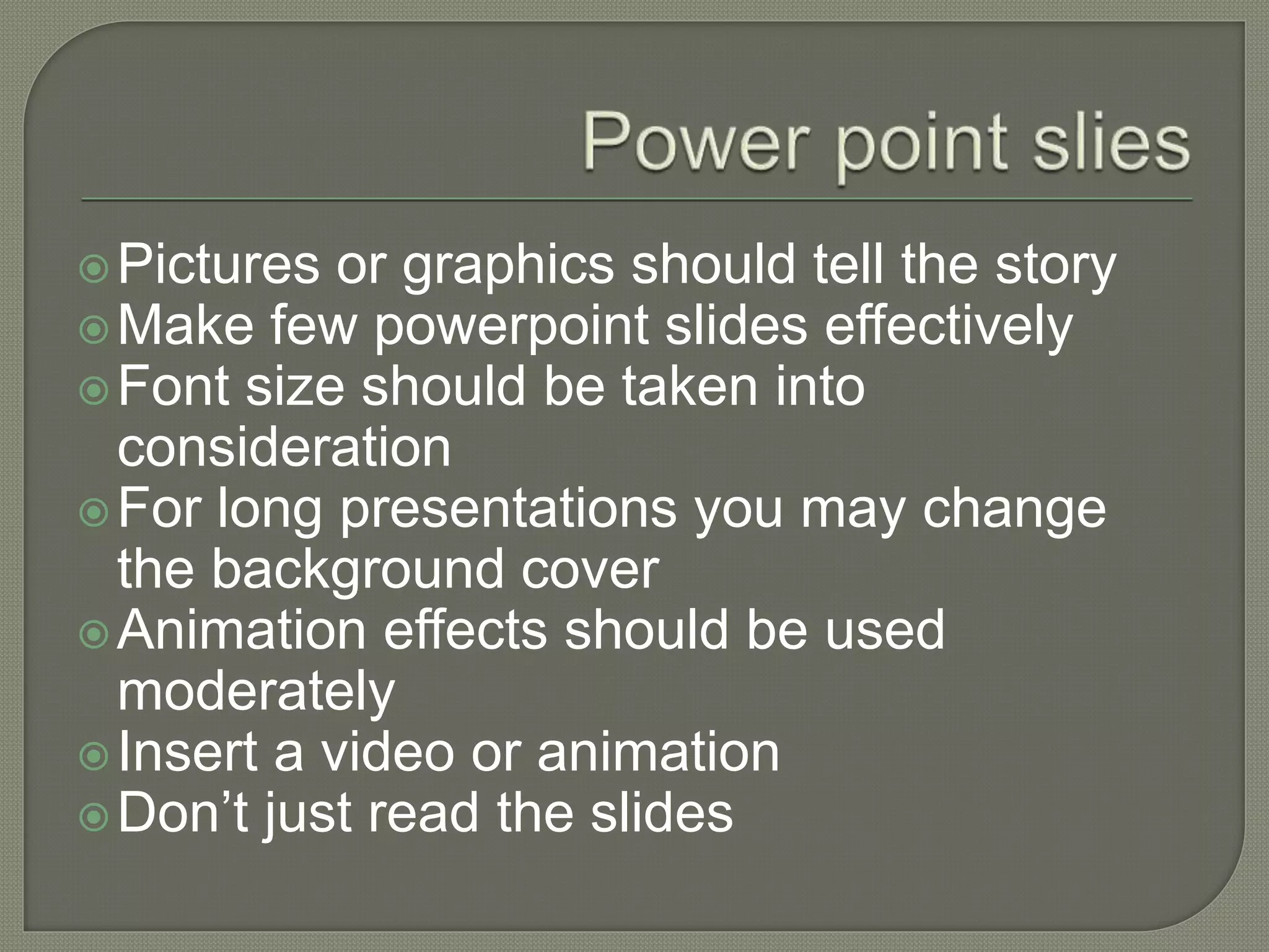 Pictures or graphics should tell the story
Make few powerpoint slides effectively
Font size should be taken into
consideration
For long presentations you may change
the background cover
Animation effects should be used
moderately
Insert a video or animation
Don’t just read the slides
 
