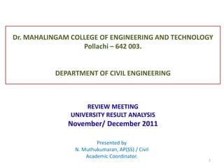 Dr. MAHALINGAM COLLEGE OF ENGINEERING AND TECHNOLOGY
Pollachi – 642 003.
DEPARTMENT OF CIVIL ENGINEERING
REVIEW MEETING
UNIVERSITY RESULT ANALYSIS
November/ December 2011
Presented by
N. Muthukumaran, AP(SS) / Civil
Academic Coordinator.
1
 