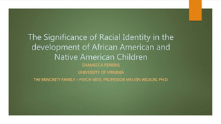 The Significance of Racial Identity in the
development of African American and
Native American Children
SHAMECCA PERKINS
UNIVERSITY OF VIRGINIA
THE MINORITY FAMILY – PSYCH 4870, PROFESSOR MELVIN WILSON, PH.D.
 