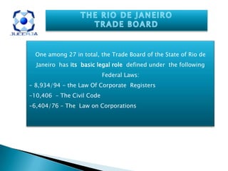 One among 27 in total, the Trade Board of the State of Rio de
Janeiro has its basic legal role defined under the following
Federal Laws:
- 8,934/94 - the Law Of Corporate Registers
-10,406 – The Civil Code
-6,404/76 – The Law on Corporations
 