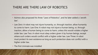 THERE ARE THERE LAW OF ROBOTICS
• Asimov also proposed his three "Laws of Robotics", and he later added a 'zeroth
law'.
• Law Zero: A robot may not injure humanity, or, through inaction, allow humanity
to come to harm. Law One: A robot may not injure a human being, or, through
inaction, allow a human being to come to harm, unless this would violate a higher
order law. Law Two: A robot must obey orders given it by human beings, except
where such orders would conflict with a higher order law. Law Three: A robot
must protect its own existence as long as such protection does not conflict with a
higher order law.
• The first Unimate was installed
 