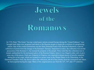Jewelsof the Romanovs In 1719, Peter “The Great,” having visited many nations around Europe during the “Grand Embassy” tour, brought back many new programs and ideals to the Russian people to beginthe evolution of a progressing nation. One of the created institutions was the State Diamond Fund of the Russian Federation, a special collection of jewels from the lineage of the Romanov Dynasty. Important to notice, the collection was not the possession of the Romanov’s, but instead the property of the people. Peter ruled that the collection was to remain undisturbed for the permanent glory of the Russian Empire, hence it was illegal to alter, sell, or give away any of the pieces. Each new Emperor or Empress was required to donate pieces of jewelry acquired during his or her reign, which are located in a secure room in the Winter Palace in St. Petersburg, in the Diamond Chamber. Peter, the first to add to the collection, left all of the jewelry from his coronation and others he had acquired during his reign. Many of the original pieces are from the 15th, 16th, and 17th centuries. 