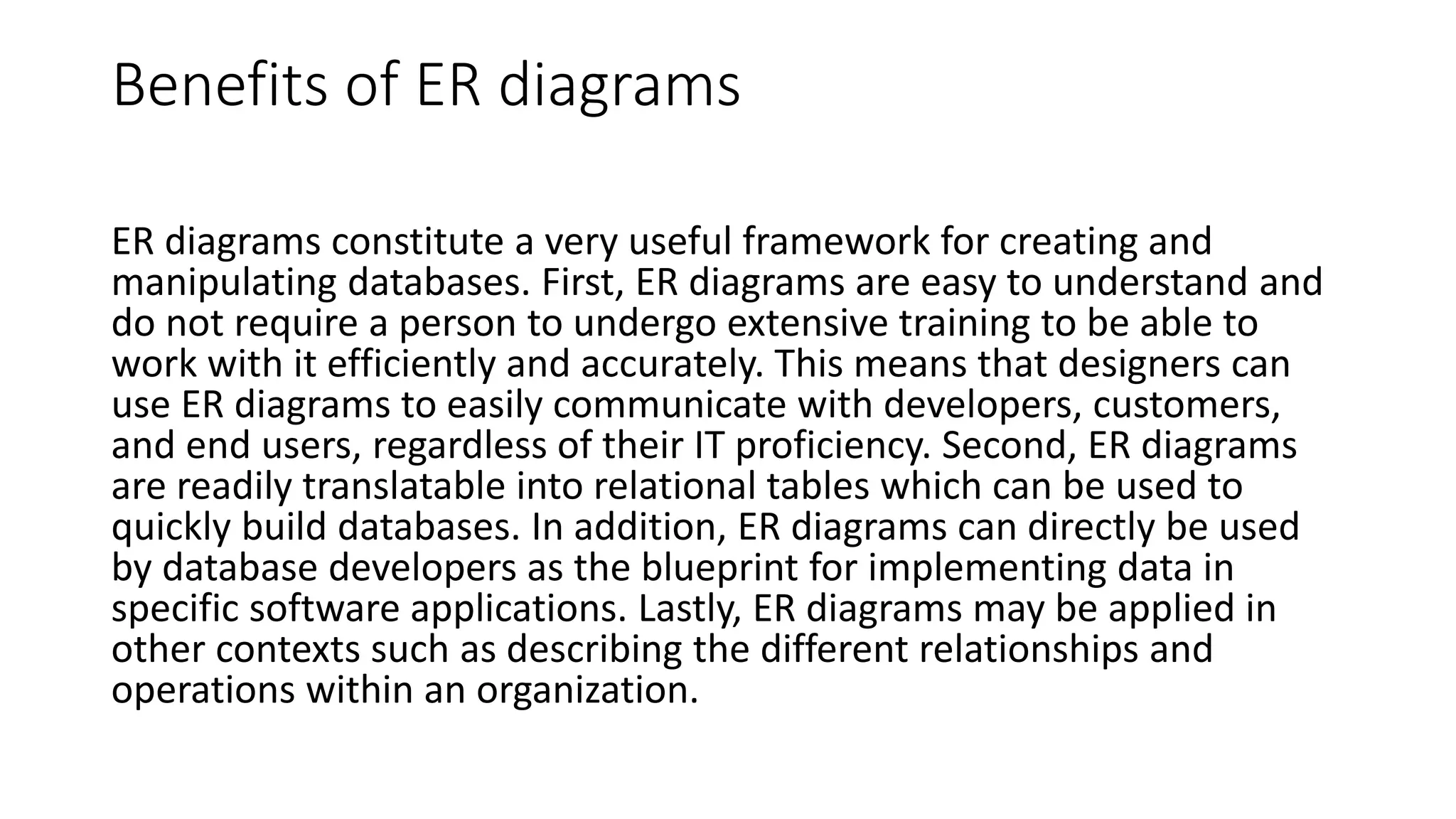Benefits of ER diagrams
ER diagrams constitute a very useful framework for creating and
manipulating databases. First, ER diagrams are easy to understand and
do not require a person to undergo extensive training to be able to
work with it efficiently and accurately. This means that designers can
use ER diagrams to easily communicate with developers, customers,
and end users, regardless of their IT proficiency. Second, ER diagrams
are readily translatable into relational tables which can be used to
quickly build databases. In addition, ER diagrams can directly be used
by database developers as the blueprint for implementing data in
specific software applications. Lastly, ER diagrams may be applied in
other contexts such as describing the different relationships and
operations within an organization.
 