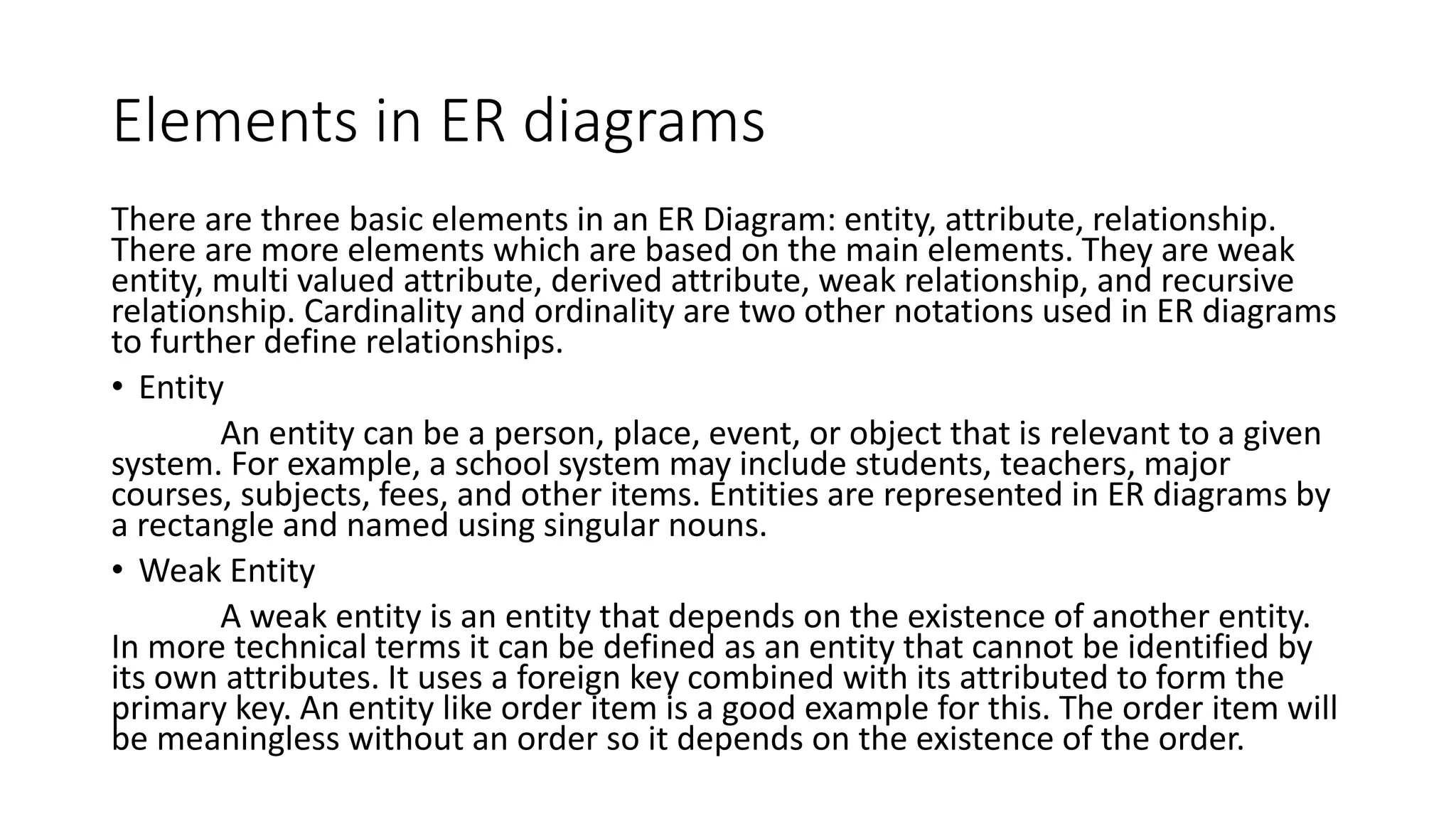 Elements in ER diagrams
There are three basic elements in an ER Diagram: entity, attribute, relationship.
There are more elements which are based on the main elements. They are weak
entity, multi valued attribute, derived attribute, weak relationship, and recursive
relationship. Cardinality and ordinality are two other notations used in ER diagrams
to further define relationships.
• Entity
An entity can be a person, place, event, or object that is relevant to a given
system. For example, a school system may include students, teachers, major
courses, subjects, fees, and other items. Entities are represented in ER diagrams by
a rectangle and named using singular nouns.
• Weak Entity
A weak entity is an entity that depends on the existence of another entity.
In more technical terms it can be defined as an entity that cannot be identified by
its own attributes. It uses a foreign key combined with its attributed to form the
primary key. An entity like order item is a good example for this. The order item will
be meaningless without an order so it depends on the existence of the order.
 