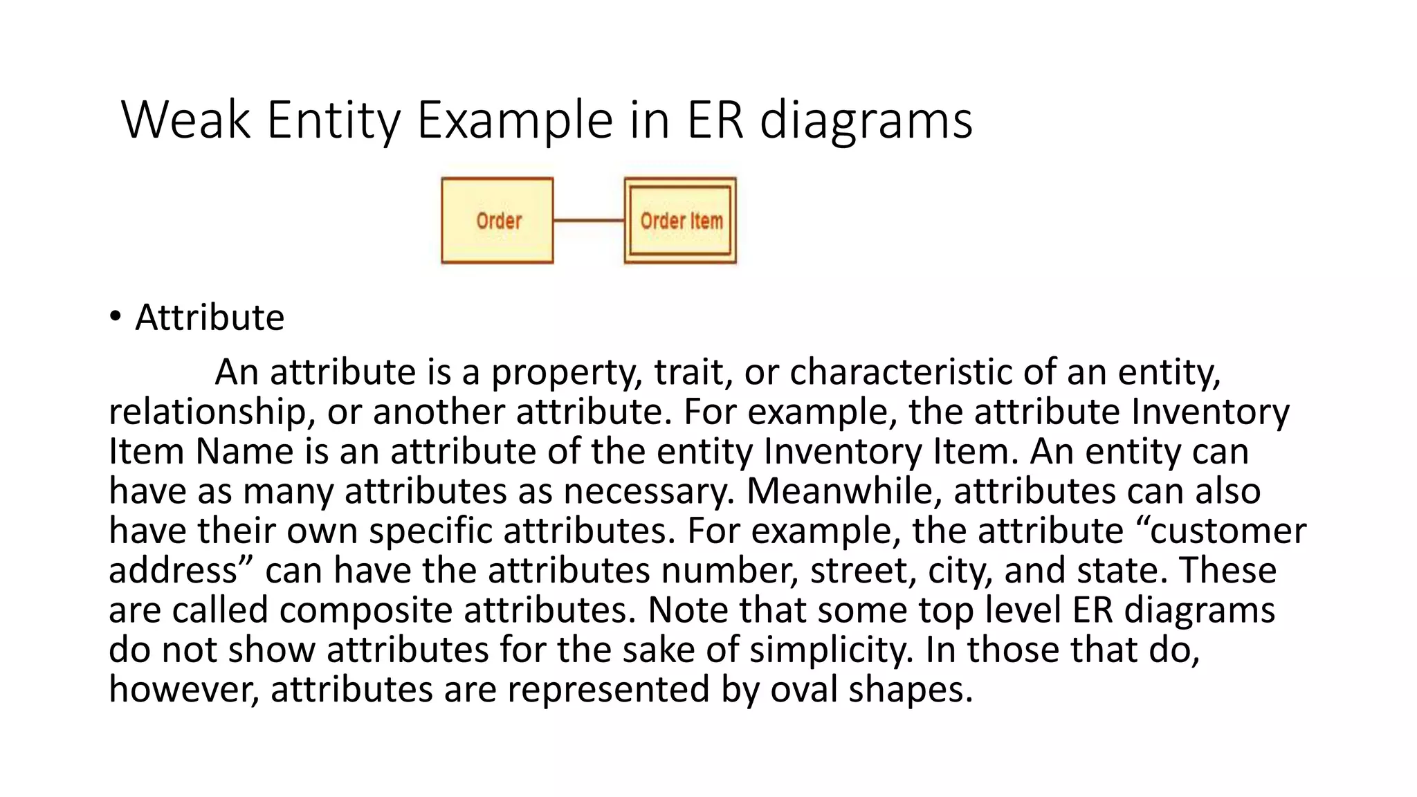 Weak Entity Example in ER diagrams
• Attribute
An attribute is a property, trait, or characteristic of an entity,
relationship, or another attribute. For example, the attribute Inventory
Item Name is an attribute of the entity Inventory Item. An entity can
have as many attributes as necessary. Meanwhile, attributes can also
have their own specific attributes. For example, the attribute “customer
address” can have the attributes number, street, city, and state. These
are called composite attributes. Note that some top level ER diagrams
do not show attributes for the sake of simplicity. In those that do,
however, attributes are represented by oval shapes.
 