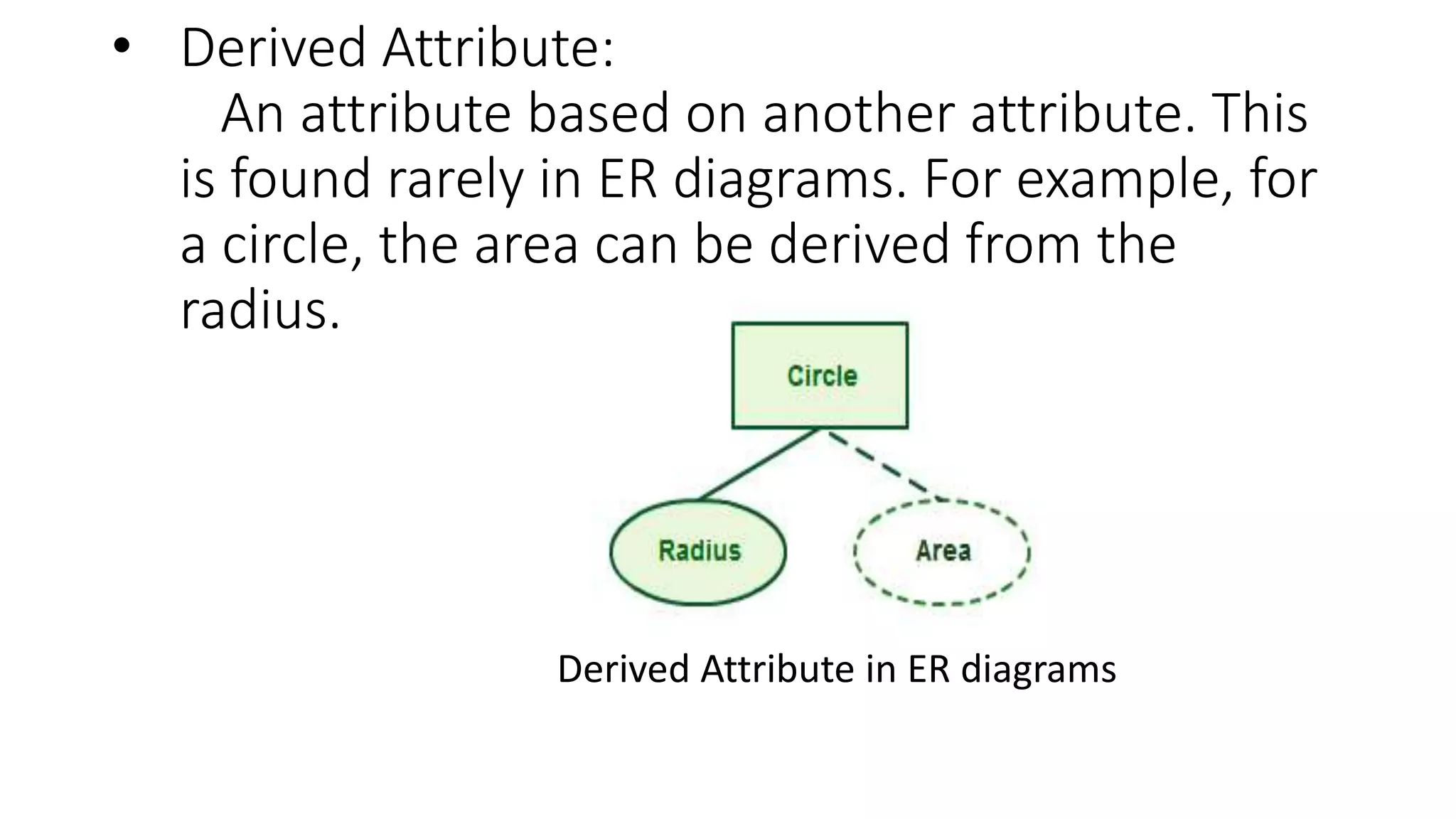 • Derived Attribute:
An attribute based on another attribute. This
is found rarely in ER diagrams. For example, for
a circle, the area can be derived from the
radius.
Derived Attribute in ER diagrams
 