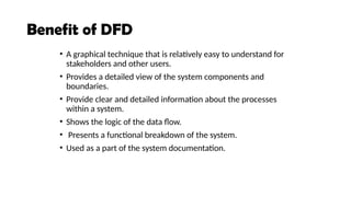 Benefit of DFD
• A graphical technique that is relatively easy to understand for
stakeholders and other users.
• Provides a detailed view of the system components and
boundaries.
• Provide clear and detailed information about the processes
within a system.
• Shows the logic of the data flow.
• Presents a functional breakdown of the system.
• Used as a part of the system documentation.
 