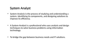System Analyst
• System Analysis is the process of studying and understanding a
system, identifying its components, and designing solutions to
improve its efficiency.
• A System Analyst is a professional who uses analysis and design
techniques to solve business problems using information
technology.
• To bridge the gap between business needs and IT solutions.
 