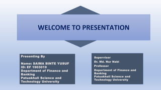 WELCOME TO PRESENTATION
Supervisor
Dr. Md. Nur Nabi
Professor
Department of Finance and
Banking
Patuakhali Science and
Technology University
Presenting By
Name: SAIMA BINTE YUSUF
ID: EF 1903019
Department of Finance and
Banking
Patuakhali Science and
Technology University
 