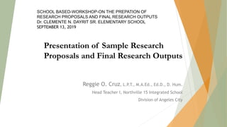 Reggie O. Cruz, L.P.T., M.A.Ed., Ed.D., D. Hum.
Head Teacher I, Northville 15 Integrated School
Division of Angeles City
Presentation of Sample Research
Proposals and Final Research Outputs
SCHOOL BASED-WORKSHOP-ON THE PREPATION OF
RESEARCH PROPOSALS AND FINAL RESEARCH OUTPUTS
Dr. CLEMENTE N. DAYRIT SR. ELEMENTARY SCHOOL
SEPTEMBER 13, 2019
 