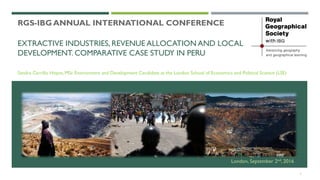 EXTRACTIVE INDUSTRIES, REVENUE ALLOCATION AND LOCAL
DEVELOPMENT. COMPARATIVE CASE STUDY IN PERU
Sandra Carrillo Hoyos, MSc Environment and Development Candidate at the London School of Economics and Political Science (LSE)
RGS-IBG ANNUAL INTERNATIONAL CONFERENCE
1
London, September 2nd, 2016
 