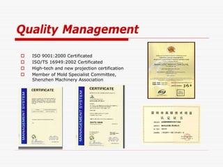 Quality Management

   ISO 9001:2000 Certificated
   ISO/TS 16949:2002 Certificated
   High-tech and new projection certification
   Member of Mold Specialist Committee,
    Shenzhen Machinery Association
 