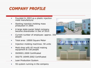 COMPANY PROFILE

•   Founded In 2003 as a plastic injection
    mold manufacturer
•   Starting injection molding mass
    production in 2005
•   A large state-owner listed company
    become shareholder in Dec of 2010
•   Current number of employee: approx. 350
    people
•   Total area: 10000 Square Meter
•   Injection molding machines: 50 units
•   Mold shop with 45 mould making
    equipment & 150 people
•   ISO9001:2000 Certificated
•   ISO/TS 16949:2002 Certificated
•   Lean Production System
•   5S system running in the company
 