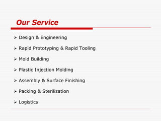 Our Service
 Design & Engineering

 Rapid Prototyping & Rapid Tooling

 Mold Building

 Plastic Injection Molding

 Assembly & Surface Finishing

 Packing & Sterilization

 Logistics
 