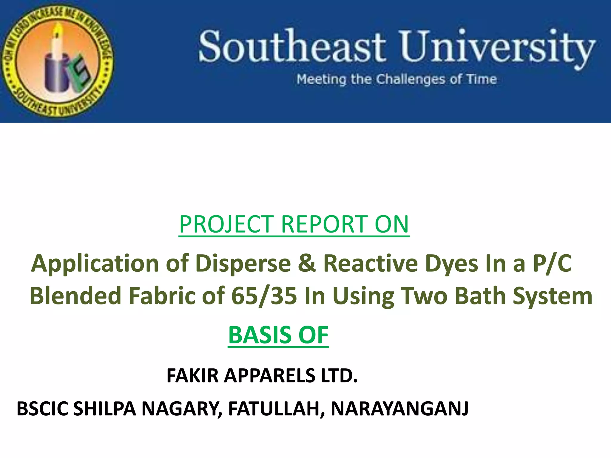 PROJECT REPORT ON
Application of Disperse & Reactive Dyes In a P/C
Blended Fabric of 65/35 In Using Two Bath System
BASIS OF
FAKIR APPARELS LTD.
BSCIC SHILPA NAGARY, FATULLAH, NARAYANGANJ
 