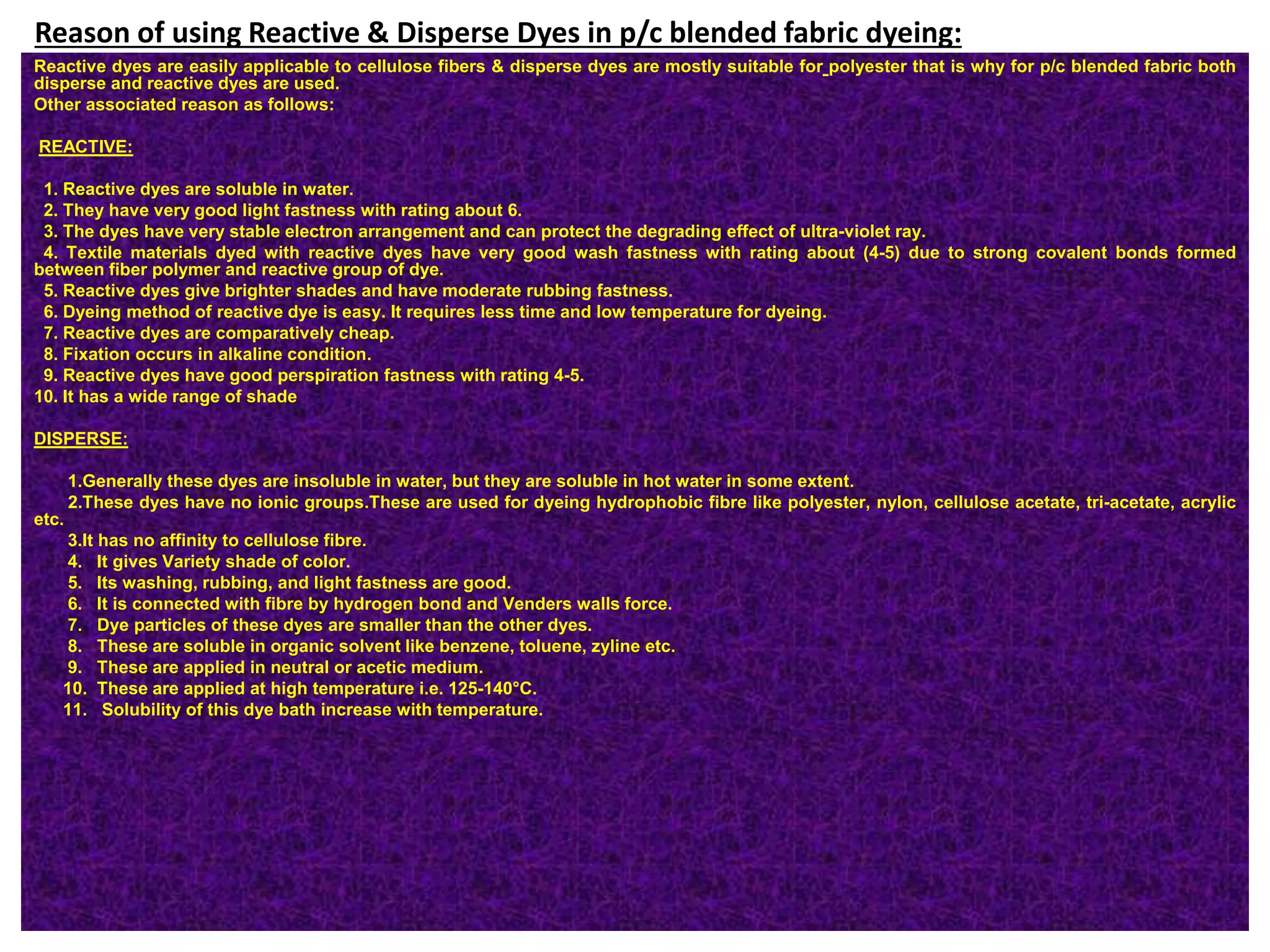 Reason of using Reactive & Disperse Dyes in p/c blended fabric dyeing:
Reactive dyes are easily applicable to cellulose fibers & disperse dyes are mostly suitable for polyester that is why for p/c blended fabric both
disperse and reactive dyes are used.
Other associated reason as follows:
REACTIVE:
1. Reactive dyes are soluble in water.
2. They have very good light fastness with rating about 6.
3. The dyes have very stable electron arrangement and can protect the degrading effect of ultra-violet ray.
4. Textile materials dyed with reactive dyes have very good wash fastness with rating about (4-5) due to strong covalent bonds formed
between fiber polymer and reactive group of dye.
5. Reactive dyes give brighter shades and have moderate rubbing fastness.
6. Dyeing method of reactive dye is easy. It requires less time and low temperature for dyeing.
7. Reactive dyes are comparatively cheap.
8. Fixation occurs in alkaline condition.
9. Reactive dyes have good perspiration fastness with rating 4-5.
10. It has a wide range of shade
DISPERSE:
1.Generally these dyes are insoluble in water, but they are soluble in hot water in some extent.
2.These dyes have no ionic groups.These are used for dyeing hydrophobic fibre like polyester, nylon, cellulose acetate, tri-acetate, acrylic
etc.
3.It has no affinity to cellulose fibre.
4. It gives Variety shade of color.
5. Its washing, rubbing, and light fastness are good.
6. It is connected with fibre by hydrogen bond and Venders walls force.
7. Dye particles of these dyes are smaller than the other dyes.
8. These are soluble in organic solvent like benzene, toluene, zyline etc.
9. These are applied in neutral or acetic medium.
10. These are applied at high temperature i.e. 125-140°C.
11. Solubility of this dye bath increase with temperature.
 