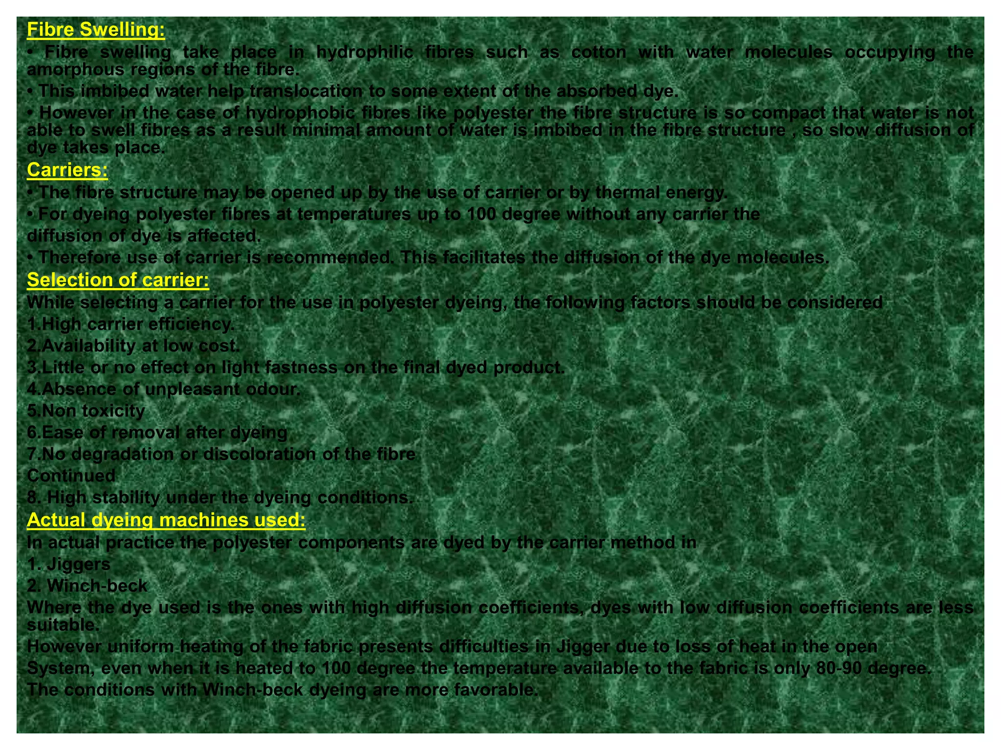 Fibre Swelling:
• Fibre swelling take place in hydrophilic fibres such as cotton with water molecules occupying the
amorphous regions of the fibre.
• This imbibed water help translocation to some extent of the absorbed dye.
• However in the case of hydrophobic fibres like polyester the fibre structure is so compact that water is not
able to swell fibres as a result minimal amount of water is imbibed in the fibre structure , so slow diffusion of
dye takes place.
Carriers:
• The fibre structure may be opened up by the use of carrier or by thermal energy.
• For dyeing polyester fibres at temperatures up to 100 degree without any carrier the
diffusion of dye is affected.
• Therefore use of carrier is recommended. This facilitates the diffusion of the dye molecules.
Selection of carrier:
While selecting a carrier for the use in polyester dyeing, the following factors should be considered
1.High carrier efficiency.
2.Availability at low cost.
3.Little or no effect on light fastness on the final dyed product.
4.Absence of unpleasant odour.
5.Non toxicity
6.Ease of removal after dyeing
7.No degradation or discoloration of the fibre
Continued
8. High stability under the dyeing conditions.
Actual dyeing machines used:
In actual practice the polyester components are dyed by the carrier method in
1. Jiggers
2. Winch‐beck
Where the dye used is the ones with high diffusion coefficients, dyes with low diffusion coefficients are less
suitable.
However uniform heating of the fabric presents difficulties in Jigger due to loss of heat in the open
System, even when it is heated to 100 degree the temperature available to the fabric is only 80‐90 degree.
The conditions with Winch‐beck dyeing are more favorable.
 