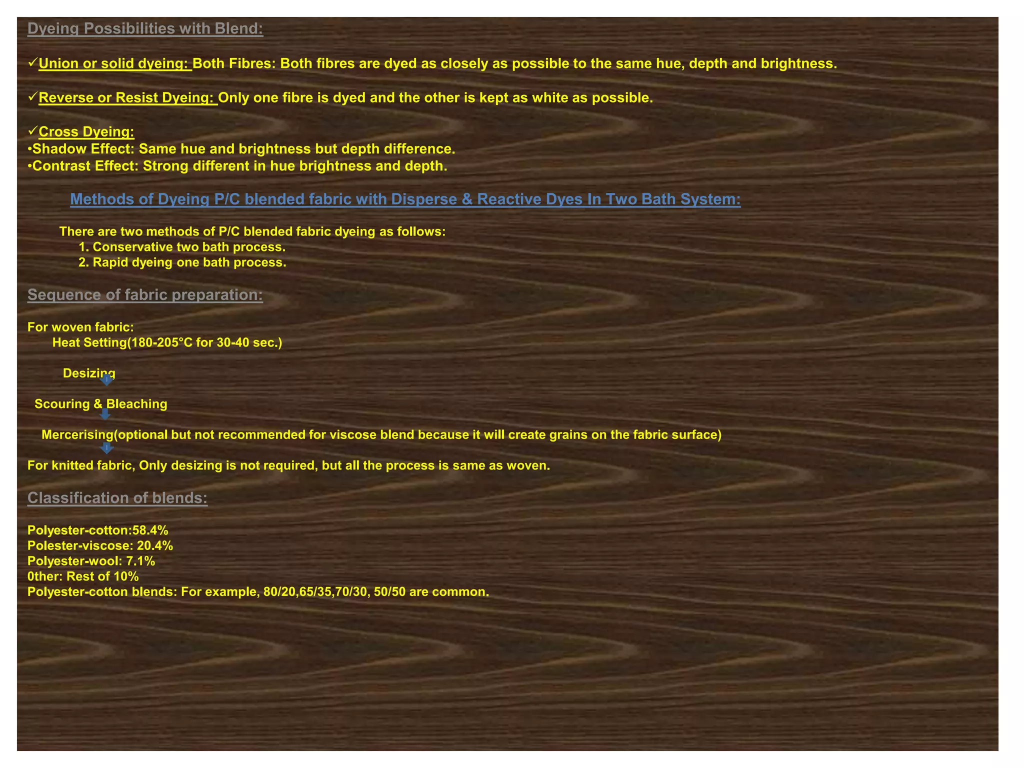 Dyeing Possibilities with Blend:
Union or solid dyeing: Both Fibres: Both fibres are dyed as closely as possible to the same hue, depth and brightness.
Reverse or Resist Dyeing: Only one fibre is dyed and the other is kept as white as possible.
Cross Dyeing:
•Shadow Effect: Same hue and brightness but depth difference.
•Contrast Effect: Strong different in hue brightness and depth.
Methods of Dyeing P/C blended fabric with Disperse & Reactive Dyes In Two Bath System:
There are two methods of P/C blended fabric dyeing as follows:
1. Conservative two bath process.
2. Rapid dyeing one bath process.
Sequence of fabric preparation:
For woven fabric:
Heat Setting(180-205°C for 30-40 sec.)
Desizing
Scouring & Bleaching
Mercerising(optional but not recommended for viscose blend because it will create grains on the fabric surface)
For knitted fabric, Only desizing is not required, but all the process is same as woven.
Classification of blends:
Polyester-cotton:58.4%
Polester-viscose: 20.4%
Polyester-wool: 7.1%
0ther: Rest of 10%
Polyester-cotton blends: For example, 80/20,65/35,70/30, 50/50 are common.
 
