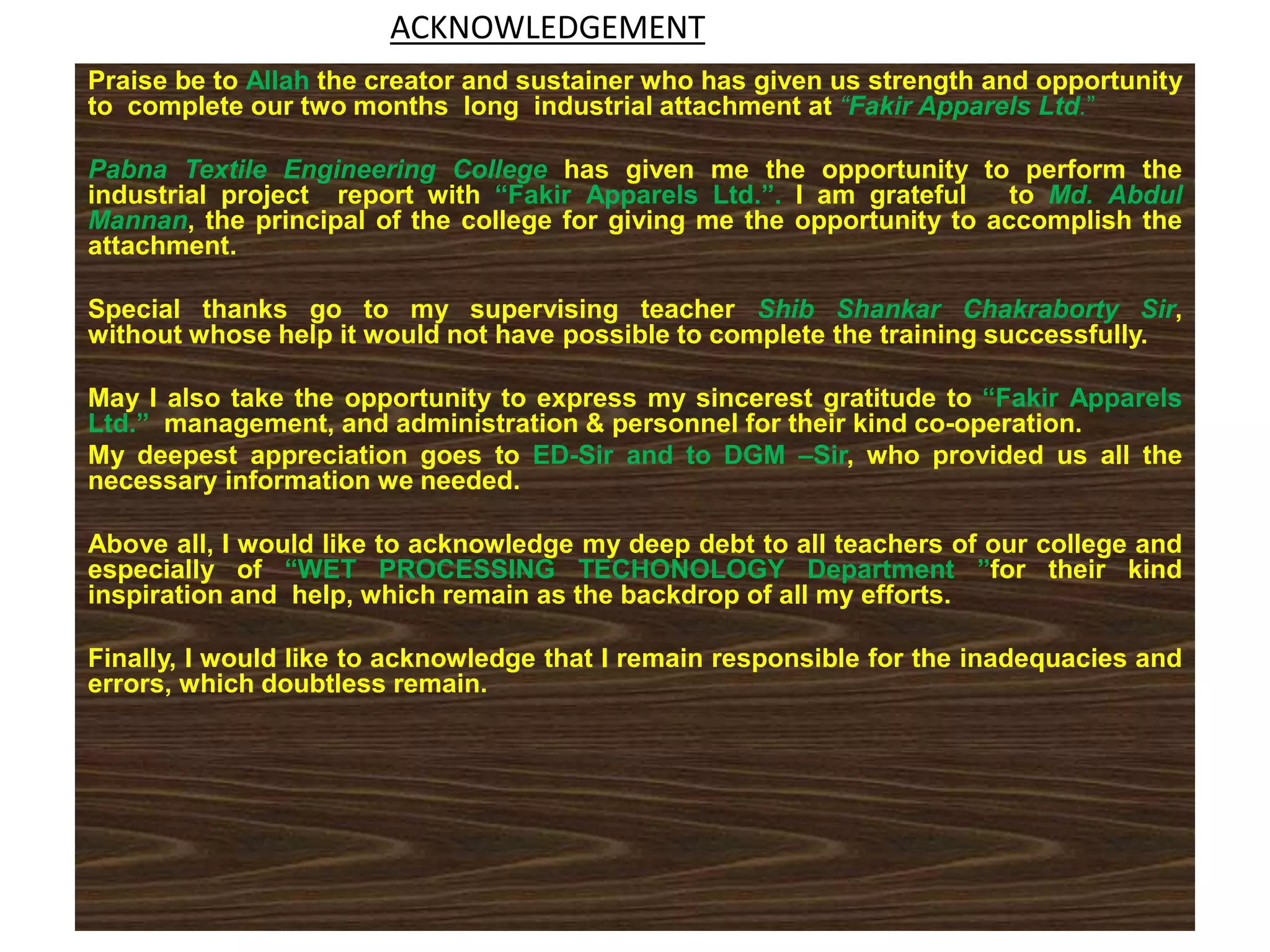 ACKNOWLEDGEMENT
Praise be to Allah the creator and sustainer who has given us strength and opportunity
to complete our two months long industrial attachment at “Fakir Apparels Ltd.”
Pabna Textile Engineering College has given me the opportunity to perform the
industrial project report with “Fakir Apparels Ltd.”. I am grateful to Md. Abdul
Mannan, the principal of the college for giving me the opportunity to accomplish the
attachment.
Special thanks go to my supervising teacher Shib Shankar Chakraborty Sir,
without whose help it would not have possible to complete the training successfully.
May I also take the opportunity to express my sincerest gratitude to “Fakir Apparels
Ltd.” management, and administration & personnel for their kind co-operation.
My deepest appreciation goes to ED-Sir and to DGM –Sir, who provided us all the
necessary information we needed.
Above all, I would like to acknowledge my deep debt to all teachers of our college and
especially of “WET PROCESSING TECHONOLOGY Department ”for their kind
inspiration and help, which remain as the backdrop of all my efforts.
Finally, I would like to acknowledge that I remain responsible for the inadequacies and
errors, which doubtless remain.
 