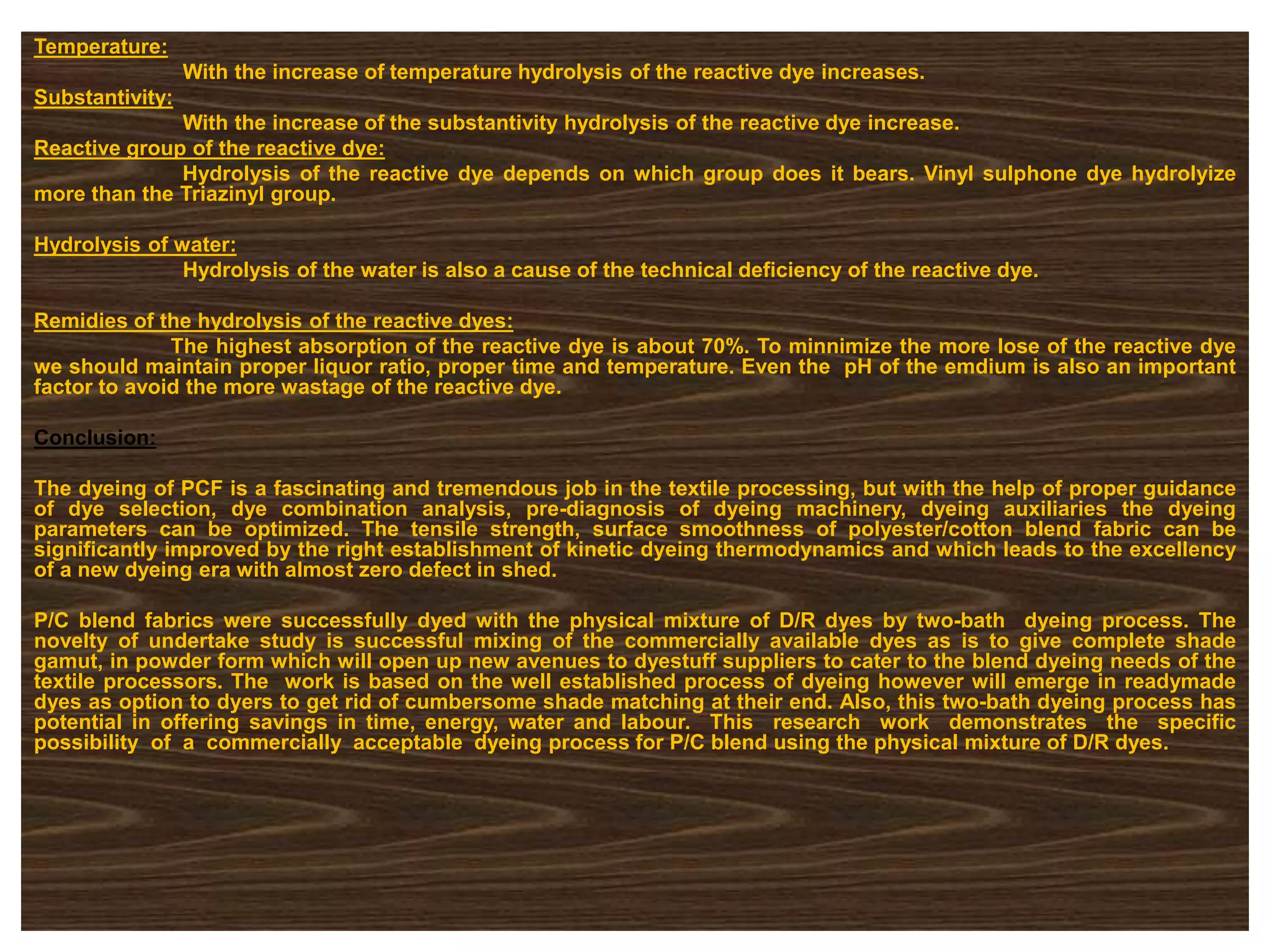 Temperature:
With the increase of temperature hydrolysis of the reactive dye increases.
Substantivity:
With the increase of the substantivity hydrolysis of the reactive dye increase.
Reactive group of the reactive dye:
Hydrolysis of the reactive dye depends on which group does it bears. Vinyl sulphone dye hydrolyize
more than the Triazinyl group.
Hydrolysis of water:
Hydrolysis of the water is also a cause of the technical deficiency of the reactive dye.
Remidies of the hydrolysis of the reactive dyes:
The highest absorption of the reactive dye is about 70%. To minnimize the more lose of the reactive dye
we should maintain proper liquor ratio, proper time and temperature. Even the pH of the emdium is also an important
factor to avoid the more wastage of the reactive dye.
Conclusion:
The dyeing of PCF is a fascinating and tremendous job in the textile processing, but with the help of proper guidance
of dye selection, dye combination analysis, pre-diagnosis of dyeing machinery, dyeing auxiliaries the dyeing
parameters can be optimized. The tensile strength, surface smoothness of polyester/cotton blend fabric can be
significantly improved by the right establishment of kinetic dyeing thermodynamics and which leads to the excellency
of a new dyeing era with almost zero defect in shed.
P/C blend fabrics were successfully dyed with the physical mixture of D/R dyes by two-bath dyeing process. The
novelty of undertake study is successful mixing of the commercially available dyes as is to give complete shade
gamut, in powder form which will open up new avenues to dyestuff suppliers to cater to the blend dyeing needs of the
textile processors. The work is based on the well established process of dyeing however will emerge in readymade
dyes as option to dyers to get rid of cumbersome shade matching at their end. Also, this two-bath dyeing process has
potential in offering savings in time, energy, water and labour. This research work demonstrates the specific
possibility of a commercially acceptable dyeing process for P/C blend using the physical mixture of D/R dyes.
 