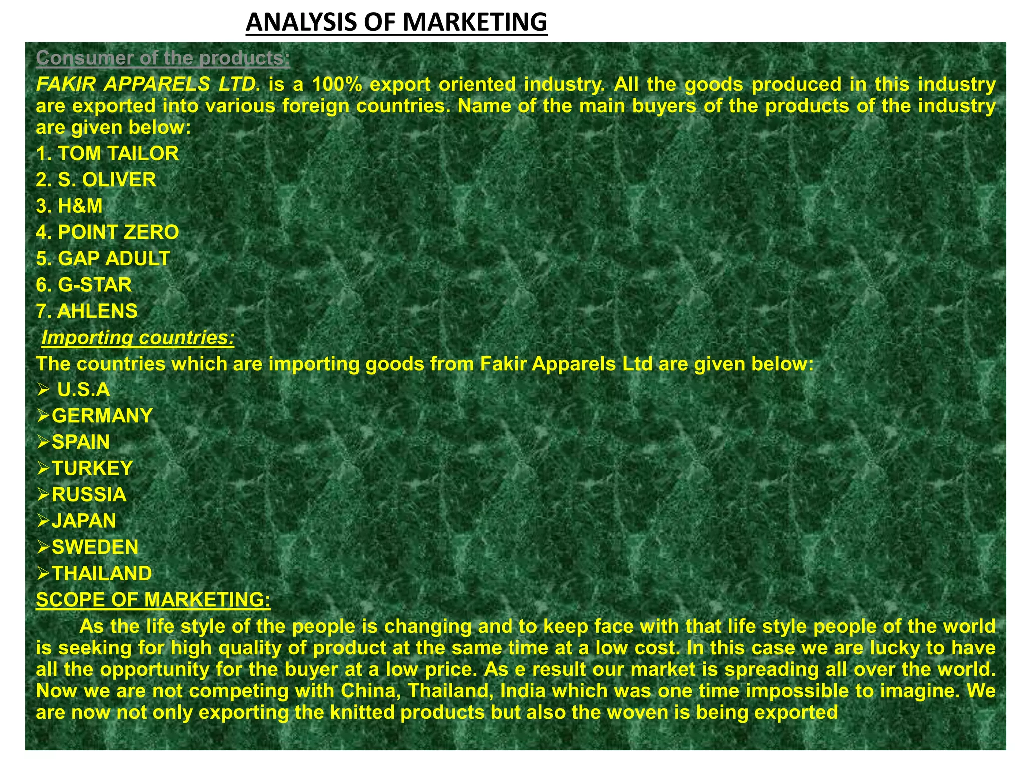 ANALYSIS OF MARKETING
Consumer of the products:
FAKIR APPARELS LTD. is a 100% export oriented industry. All the goods produced in this industry
are exported into various foreign countries. Name of the main buyers of the products of the industry
are given below:
1. TOM TAILOR
2. S. OLIVER
3. H&M
4. POINT ZERO
5. GAP ADULT
6. G-STAR
7. AHLENS
Importing countries:
The countries which are importing goods from Fakir Apparels Ltd are given below:
 U.S.A
GERMANY
SPAIN
TURKEY
RUSSIA
JAPAN
SWEDEN
THAILAND
SCOPE OF MARKETING:
As the life style of the people is changing and to keep face with that life style people of the world
is seeking for high quality of product at the same time at a low cost. In this case we are lucky to have
all the opportunity for the buyer at a low price. As e result our market is spreading all over the world.
Now we are not competing with China, Thailand, India which was one time impossible to imagine. We
are now not only exporting the knitted products but also the woven is being exported
 