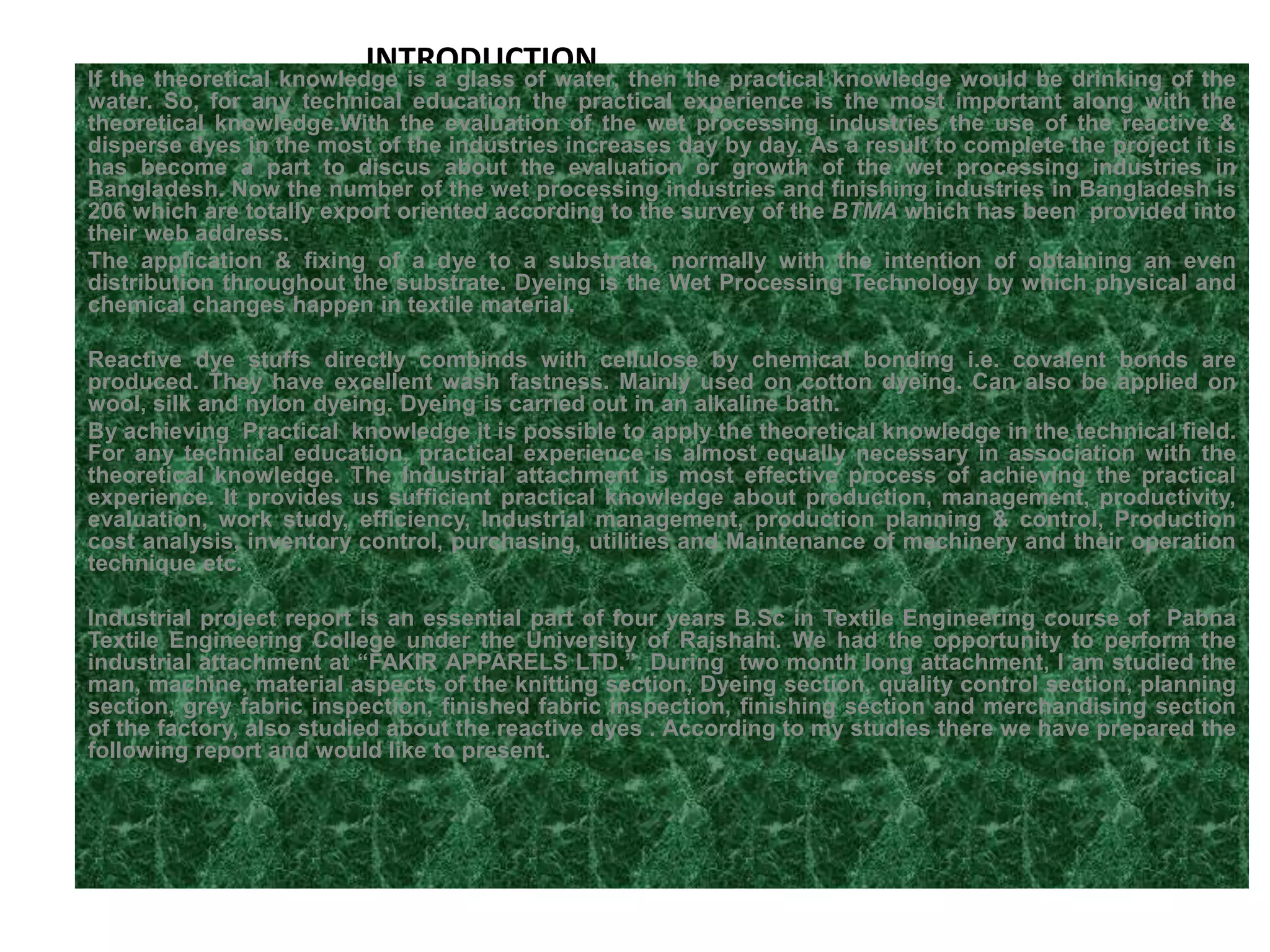 INTRODUCTIONIf the theoretical knowledge is a glass of water, then the practical knowledge would be drinking of the
water. So, for any technical education the practical experience is the most important along with the
theoretical knowledge.With the evaluation of the wet processing industries the use of the reactive &
disperse dyes in the most of the industries increases day by day. As a result to complete the project it is
has become a part to discus about the evaluation or growth of the wet processing industries in
Bangladesh. Now the number of the wet processing industries and finishing industries in Bangladesh is
206 which are totally export oriented according to the survey of the BTMA which has been provided into
their web address.
The application & fixing of a dye to a substrate, normally with the intention of obtaining an even
distribution throughout the substrate. Dyeing is the Wet Processing Technology by which physical and
chemical changes happen in textile material.
Reactive dye stuffs directly combinds with cellulose by chemical bonding i.e. covalent bonds are
produced. They have excellent wash fastness. Mainly used on cotton dyeing. Can also be applied on
wool, silk and nylon dyeing. Dyeing is carried out in an alkaline bath.
By achieving Practical knowledge it is possible to apply the theoretical knowledge in the technical field.
For any technical education, practical experience is almost equally necessary in association with the
theoretical knowledge. The Industrial attachment is most effective process of achieving the practical
experience. It provides us sufficient practical knowledge about production, management, productivity,
evaluation, work study, efficiency, Industrial management, production planning & control, Production
cost analysis, inventory control, purchasing, utilities and Maintenance of machinery and their operation
technique etc.
Industrial project report is an essential part of four years B.Sc in Textile Engineering course of Pabna
Textile Engineering College under the University of Rajshahi. We had the opportunity to perform the
industrial attachment at “FAKIR APPARELS LTD.”. During two month long attachment, I am studied the
man, machine, material aspects of the knitting section, Dyeing section, quality control section, planning
section, grey fabric inspection, finished fabric inspection, finishing section and merchandising section
of the factory, also studied about the reactive dyes . According to my studies there we have prepared the
following report and would like to present.
 