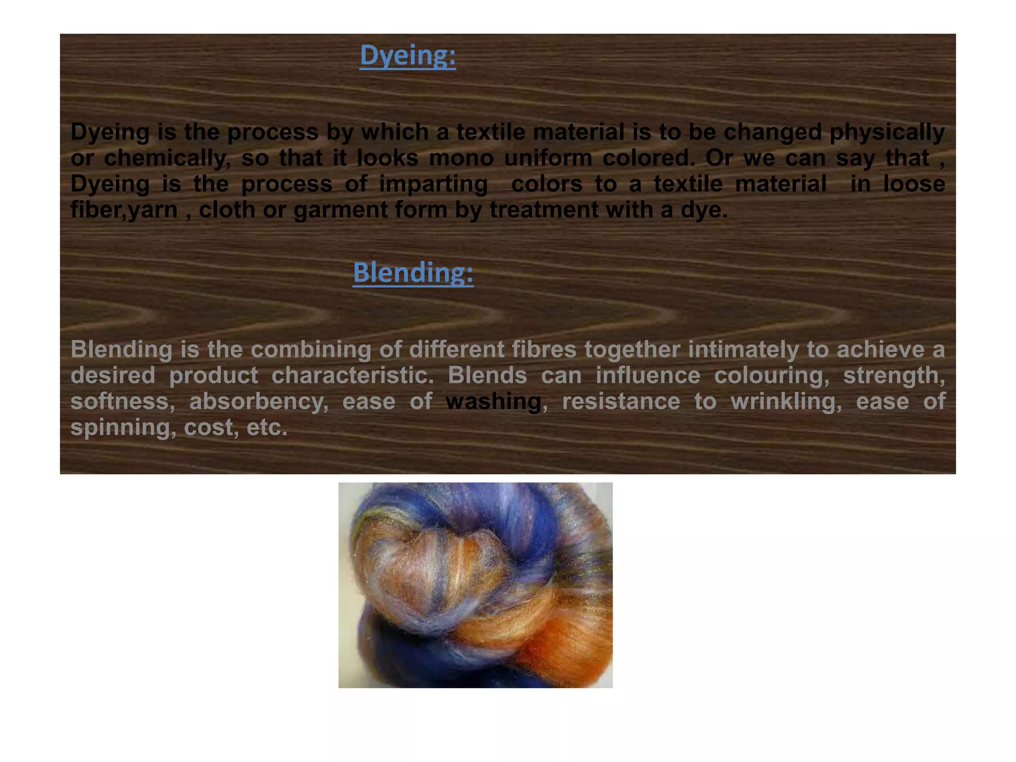 Dyeing:
Dyeing is the process by which a textile material is to be changed physically
or chemically, so that it looks mono uniform colored. Or we can say that ,
Dyeing is the process of imparting colors to a textile material in loose
fiber,yarn , cloth or garment form by treatment with a dye.
Blending:
Blending is the combining of different fibres together intimately to achieve a
desired product characteristic. Blends can influence colouring, strength,
softness, absorbency, ease of washing, resistance to wrinkling, ease of
spinning, cost, etc.
 