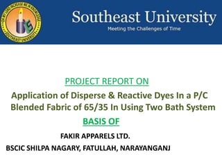 PROJECT REPORT ON
Application of Disperse & Reactive Dyes In a P/C
Blended Fabric of 65/35 In Using Two Bath System
BASIS OF
FAKIR APPARELS LTD.
BSCIC SHILPA NAGARY, FATULLAH, NARAYANGANJ
 
