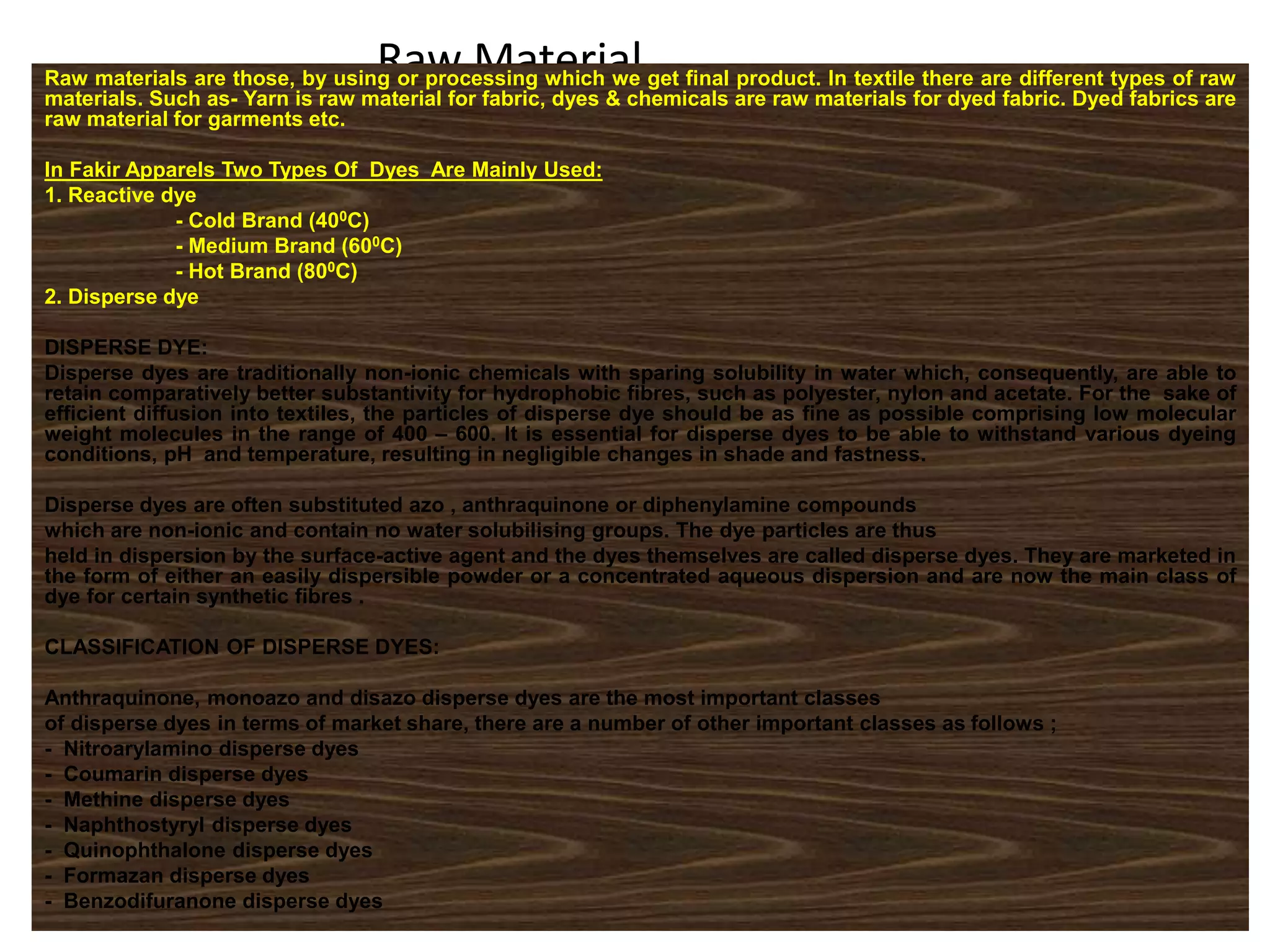 Raw MaterialRaw materials are those, by using or processing which we get final product. In textile there are different types of raw
materials. Such as- Yarn is raw material for fabric, dyes & chemicals are raw materials for dyed fabric. Dyed fabrics are
raw material for garments etc.
In Fakir Apparels Two Types Of Dyes Are Mainly Used:
1. Reactive dye
- Cold Brand (400C)
- Medium Brand (600C)
- Hot Brand (800C)
2. Disperse dye
DISPERSE DYE:
Disperse dyes are traditionally non-ionic chemicals with sparing solubility in water which, consequently, are able to
retain comparatively better substantivity for hydrophobic fibres, such as polyester, nylon and acetate. For the sake of
efficient diffusion into textiles, the particles of disperse dye should be as fine as possible comprising low molecular
weight molecules in the range of 400 – 600. It is essential for disperse dyes to be able to withstand various dyeing
conditions, pH and temperature, resulting in negligible changes in shade and fastness.
Disperse dyes are often substituted azo , anthraquinone or diphenylamine compounds
which are non-ionic and contain no water solubilising groups. The dye particles are thus
held in dispersion by the surface-active agent and the dyes themselves are called disperse dyes. They are marketed in
the form of either an easily dispersible powder or a concentrated aqueous dispersion and are now the main class of
dye for certain synthetic fibres .
CLASSIFICATION OF DISPERSE DYES:
Anthraquinone, monoazo and disazo disperse dyes are the most important classes
of disperse dyes in terms of market share, there are a number of other important classes as follows ;
- Nitroarylamino disperse dyes
- Coumarin disperse dyes
- Methine disperse dyes
- Naphthostyryl disperse dyes
- Quinophthalone disperse dyes
- Formazan disperse dyes
- Benzodifuranone disperse dyes
 