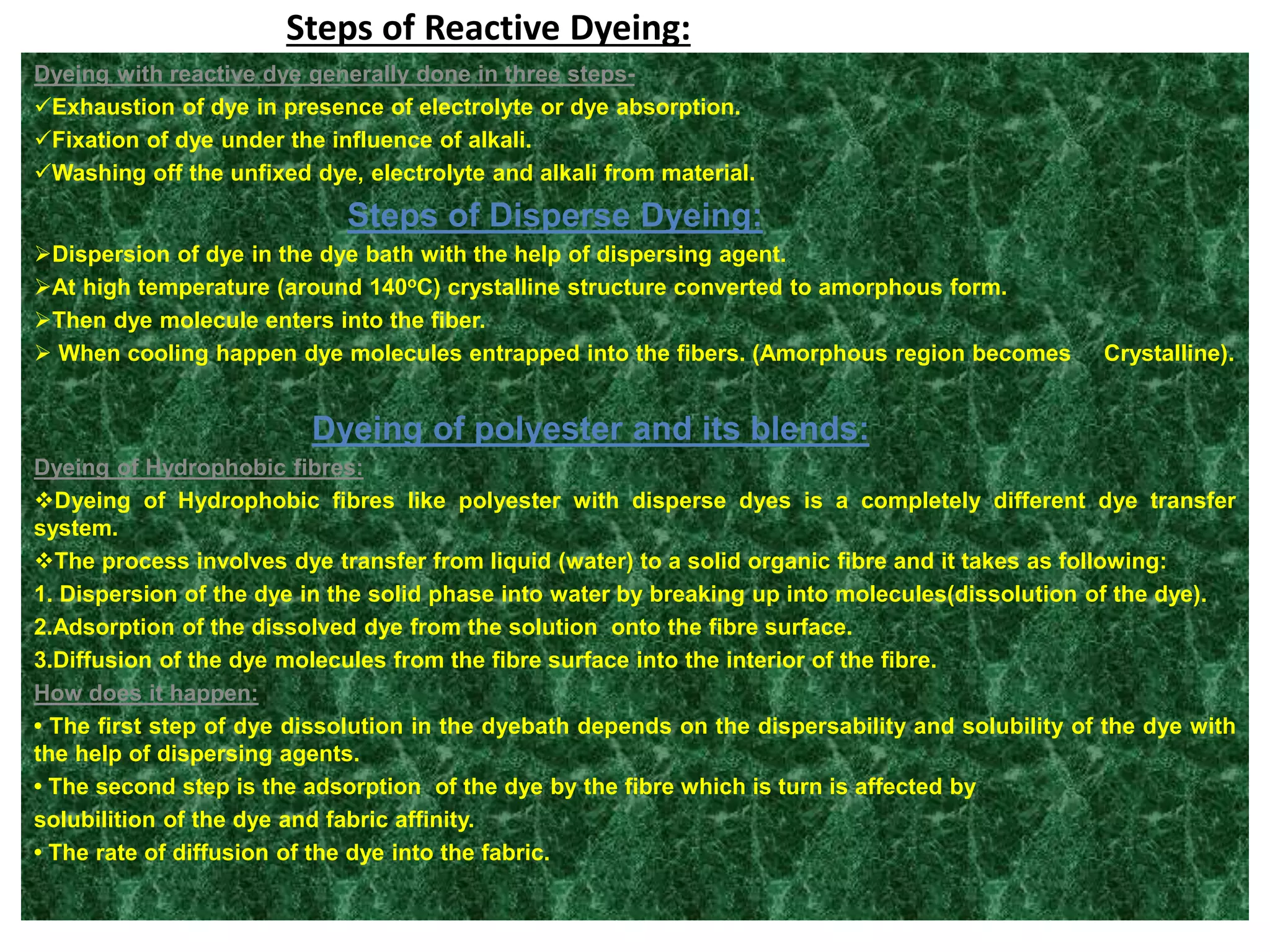 Steps of Reactive Dyeing:
Dyeing with reactive dye generally done in three steps-
Exhaustion of dye in presence of electrolyte or dye absorption.
Fixation of dye under the influence of alkali.
Washing off the unfixed dye, electrolyte and alkali from material.
Steps of Disperse Dyeing:
Dispersion of dye in the dye bath with the help of dispersing agent.
At high temperature (around 140oC) crystalline structure converted to amorphous form.
Then dye molecule enters into the fiber.
 When cooling happen dye molecules entrapped into the fibers. (Amorphous region becomes Crystalline).
Dyeing of polyester and its blends:
Dyeing of Hydrophobic fibres:
Dyeing of Hydrophobic fibres like polyester with disperse dyes is a completely different dye transfer
system.
The process involves dye transfer from liquid (water) to a solid organic fibre and it takes as following:
1. Dispersion of the dye in the solid phase into water by breaking up into molecules(dissolution of the dye).
2.Adsorption of the dissolved dye from the solution onto the fibre surface.
3.Diffusion of the dye molecules from the fibre surface into the interior of the fibre.
How does it happen:
• The first step of dye dissolution in the dyebath depends on the dispersability and solubility of the dye with
the help of dispersing agents.
• The second step is the adsorption of the dye by the fibre which is turn is affected by
solubilition of the dye and fabric affinity.
• The rate of diffusion of the dye into the fabric.
 