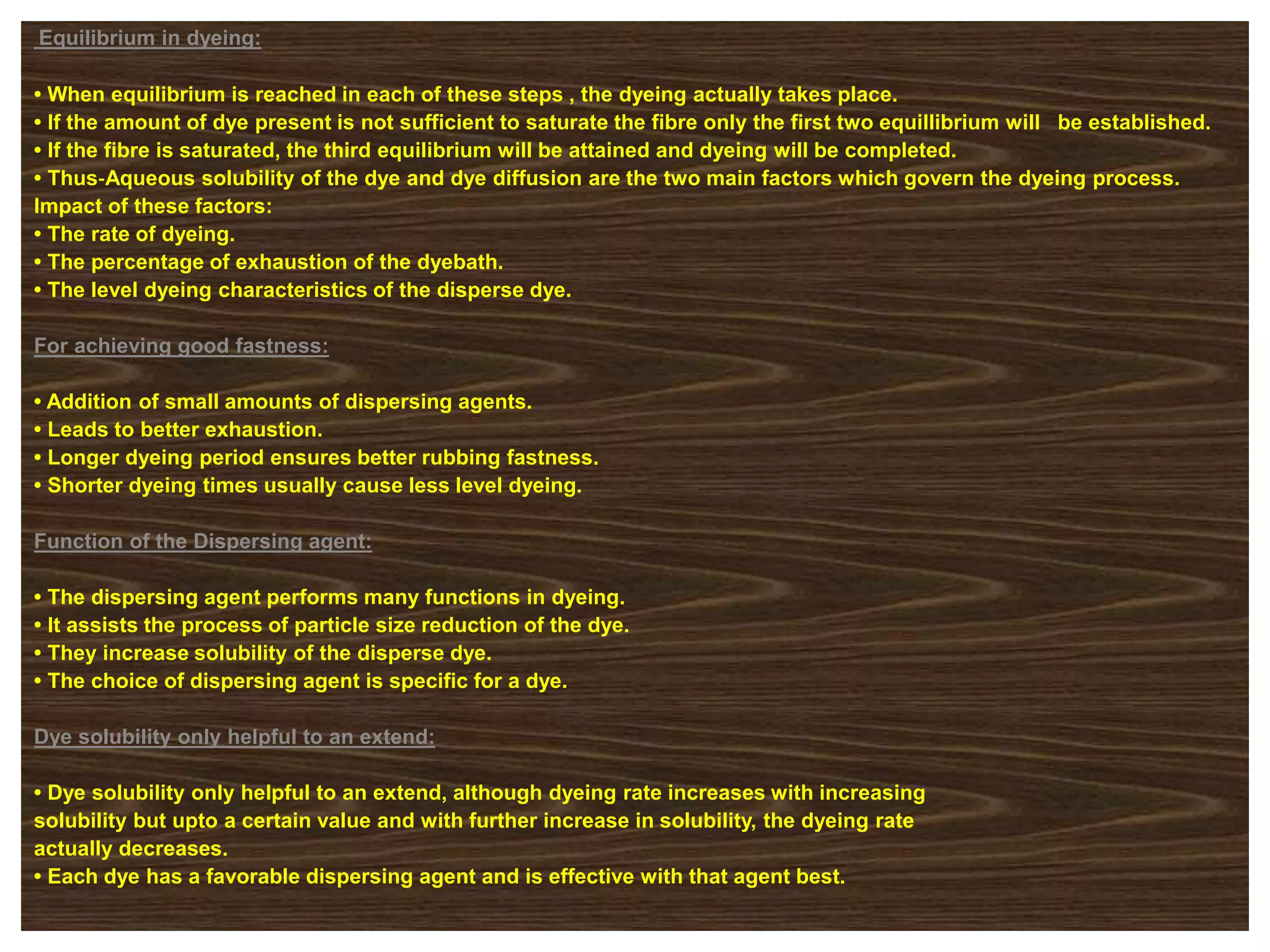 Equilibrium in dyeing:
• When equilibrium is reached in each of these steps , the dyeing actually takes place.
• If the amount of dye present is not sufficient to saturate the fibre only the first two equillibrium will be established.
• If the fibre is saturated, the third equilibrium will be attained and dyeing will be completed.
• Thus‐Aqueous solubility of the dye and dye diffusion are the two main factors which govern the dyeing process.
Impact of these factors:
• The rate of dyeing.
• The percentage of exhaustion of the dyebath.
• The level dyeing characteristics of the disperse dye.
For achieving good fastness:
• Addition of small amounts of dispersing agents.
• Leads to better exhaustion.
• Longer dyeing period ensures better rubbing fastness.
• Shorter dyeing times usually cause less level dyeing.
Function of the Dispersing agent:
• The dispersing agent performs many functions in dyeing.
• It assists the process of particle size reduction of the dye.
• They increase solubility of the disperse dye.
• The choice of dispersing agent is specific for a dye.
Dye solubility only helpful to an extend:
• Dye solubility only helpful to an extend, although dyeing rate increases with increasing
solubility but upto a certain value and with further increase in solubility, the dyeing rate
actually decreases.
• Each dye has a favorable dispersing agent and is effective with that agent best.
 