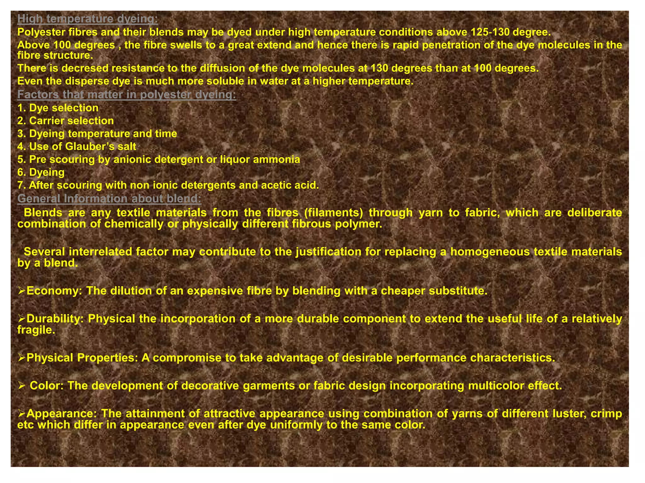 High temperature dyeing:
Polyester fibres and their blends may be dyed under high temperature conditions above 125‐130 degree.
Above 100 degrees , the fibre swells to a great extend and hence there is rapid penetration of the dye molecules in the
fibre structure.
There is decresed resistance to the diffusion of the dye molecules at 130 degrees than at 100 degrees.
Even the disperse dye is much more soluble in water at a higher temperature.
Factors that matter in polyester dyeing:
1. Dye selection
2. Carrier selection
3. Dyeing temperature and time
4. Use of Glauber’s salt
5. Pre scouring by anionic detergent or liquor ammonia
6. Dyeing
7. After scouring with non ionic detergents and acetic acid.
General Information about blend:
Blends are any textile materials from the fibres (filaments) through yarn to fabric, which are deliberate
combination of chemically or physically different fibrous polymer.
Several interrelated factor may contribute to the justification for replacing a homogeneous textile materials
by a blend.
Economy: The dilution of an expensive fibre by blending with a cheaper substitute.
Durability: Physical the incorporation of a more durable component to extend the useful life of a relatively
fragile.
Physical Properties: A compromise to take advantage of desirable performance characteristics.
 Color: The development of decorative garments or fabric design incorporating multicolor effect.
Appearance: The attainment of attractive appearance using combination of yarns of different luster, crimp
etc which differ in appearance even after dye uniformly to the same color.
 