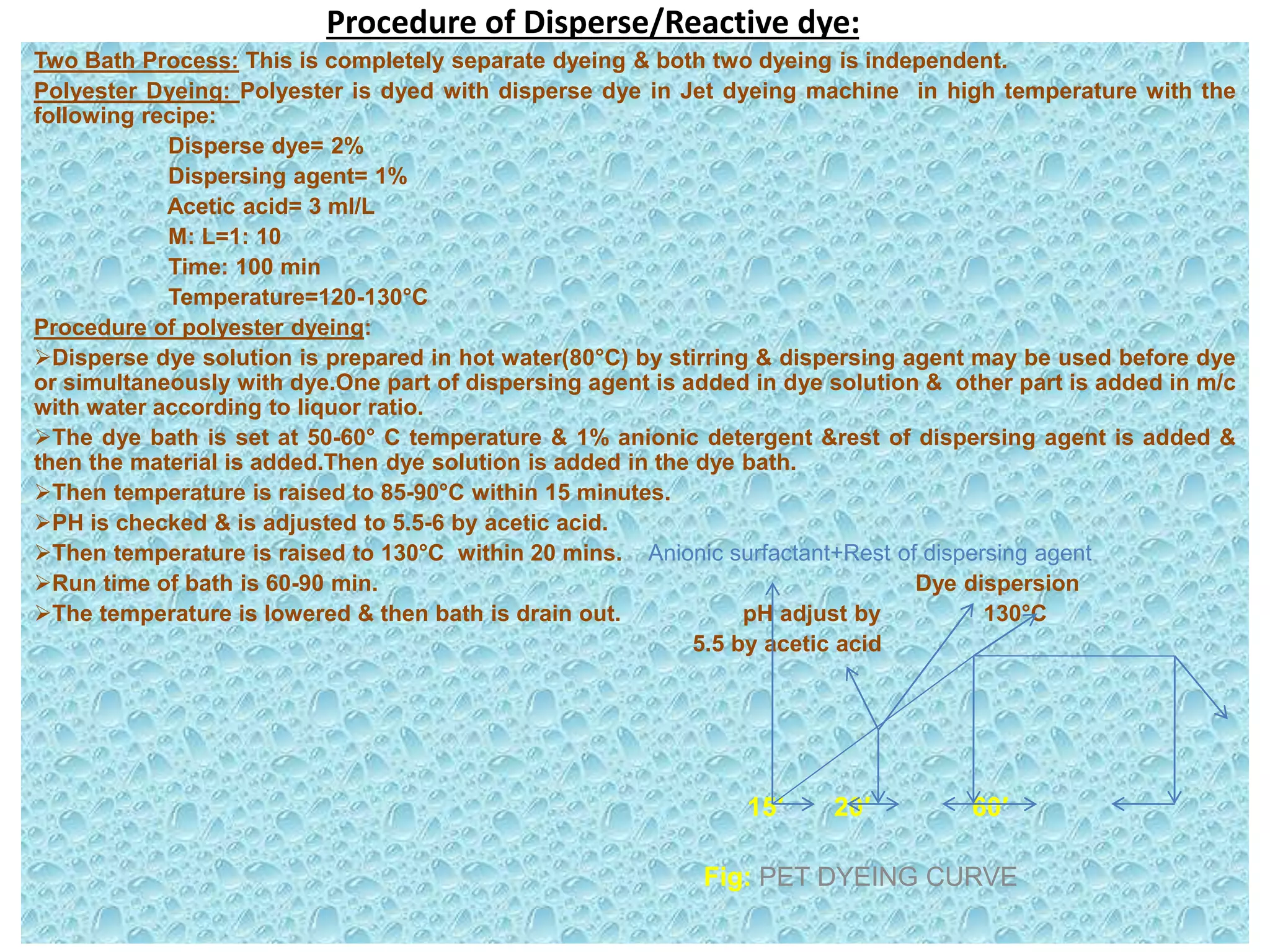 Procedure of Disperse/Reactive dye:
Two Bath Process: This is completely separate dyeing & both two dyeing is independent.
Polyester Dyeing: Polyester is dyed with disperse dye in Jet dyeing machine in high temperature with the
following recipe:
Disperse dye= 2%
Dispersing agent= 1%
Acetic acid= 3 ml/L
M: L=1: 10
Time: 100 min
Temperature=120-130°C
Procedure of polyester dyeing:
Disperse dye solution is prepared in hot water(80°C) by stirring & dispersing agent may be used before dye
or simultaneously with dye.One part of dispersing agent is added in dye solution & other part is added in m/c
with water according to liquor ratio.
The dye bath is set at 50-60° C temperature & 1% anionic detergent &rest of dispersing agent is added &
then the material is added.Then dye solution is added in the dye bath.
Then temperature is raised to 85-90°C within 15 minutes.
PH is checked & is adjusted to 5.5-6 by acetic acid.
Then temperature is raised to 130°C within 20 mins. Anionic surfactant+Rest of dispersing agent
Run time of bath is 60-90 min. Dye dispersion
The temperature is lowered & then bath is drain out. pH adjust by 130°C
5.5 by acetic acid
15′ 20′ 60′
Fig: PET DYEING CURVE
 
