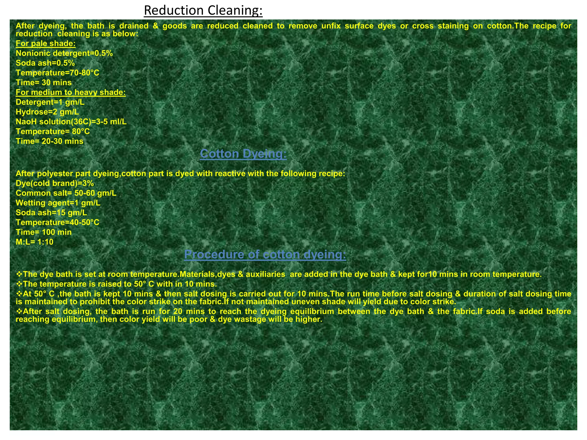 Reduction Cleaning:
After dyeing, the bath is drained & goods are reduced cleaned to remove unfix surface dyes or cross staining on cotton.The recipe for
reduction cleaning is as below:
For pale shade:
Nonionic detergent=0.5%
Soda ash=0.5%
Temperature=70-80°C
Time= 30 mins
For medium to heavy shade:
Detergent=1 gm/L
Hydrose=2 gm/L
NaoH solution(36C)=3-5 ml/L
Temperature= 80°C
Time= 20-30 mins
Cotton Dyeing:
After polyester part dyeing,cotton part is dyed with reactive with the following recipe:
Dye(cold brand)=3%
Common salt= 50-60 gm/L
Wetting agent=1 gm/L
Soda ash=15 gm/L
Temperature=40-50°C
Time= 100 min
M:L= 1:10
Procedure of cotton dyeing:
The dye bath is set at room temperature.Materials,dyes & auxiliaries are added in the dye bath & kept for10 mins in room temperature.
The temperature is raised to 50° C with in 10 mins.
At 50° C ,the bath is kept 10 mins & then salt dosing is carried out for 10 mins.The run time before salt dosing & duration of salt dosing time
is maintained to prohibit the color strike on the fabric.If not maintained uneven shade will yield due to color strike.
After salt dosing, the bath is run for 20 mins to reach the dyeing equilibrium between the dye bath & the fabric.If soda is added before
reaching equilibrium, then color yield will be poor & dye wastage will be higher.
 