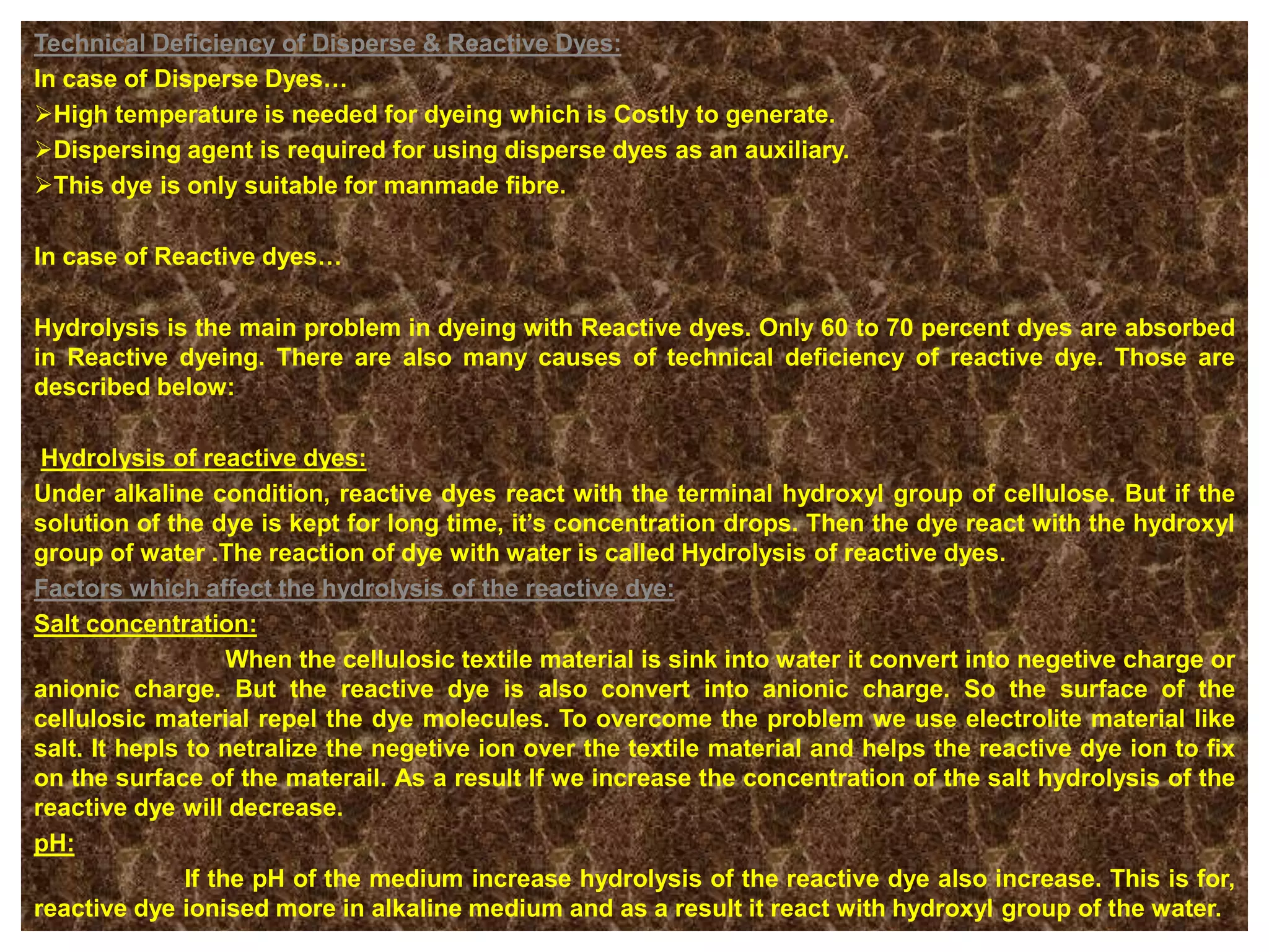 Technical Deficiency of Disperse & Reactive Dyes:
In case of Disperse Dyes…
High temperature is needed for dyeing which is Costly to generate.
Dispersing agent is required for using disperse dyes as an auxiliary.
This dye is only suitable for manmade fibre.
In case of Reactive dyes…
Hydrolysis is the main problem in dyeing with Reactive dyes. Only 60 to 70 percent dyes are absorbed
in Reactive dyeing. There are also many causes of technical deficiency of reactive dye. Those are
described below:
Hydrolysis of reactive dyes:
Under alkaline condition, reactive dyes react with the terminal hydroxyl group of cellulose. But if the
solution of the dye is kept for long time, it’s concentration drops. Then the dye react with the hydroxyl
group of water .The reaction of dye with water is called Hydrolysis of reactive dyes.
Factors which affect the hydrolysis of the reactive dye:
Salt concentration:
When the cellulosic textile material is sink into water it convert into negetive charge or
anionic charge. But the reactive dye is also convert into anionic charge. So the surface of the
cellulosic material repel the dye molecules. To overcome the problem we use electrolite material like
salt. It hepls to netralize the negetive ion over the textile material and helps the reactive dye ion to fix
on the surface of the materail. As a result If we increase the concentration of the salt hydrolysis of the
reactive dye will decrease.
pH:
If the pH of the medium increase hydrolysis of the reactive dye also increase. This is for,
reactive dye ionised more in alkaline medium and as a result it react with hydroxyl group of the water.
 
