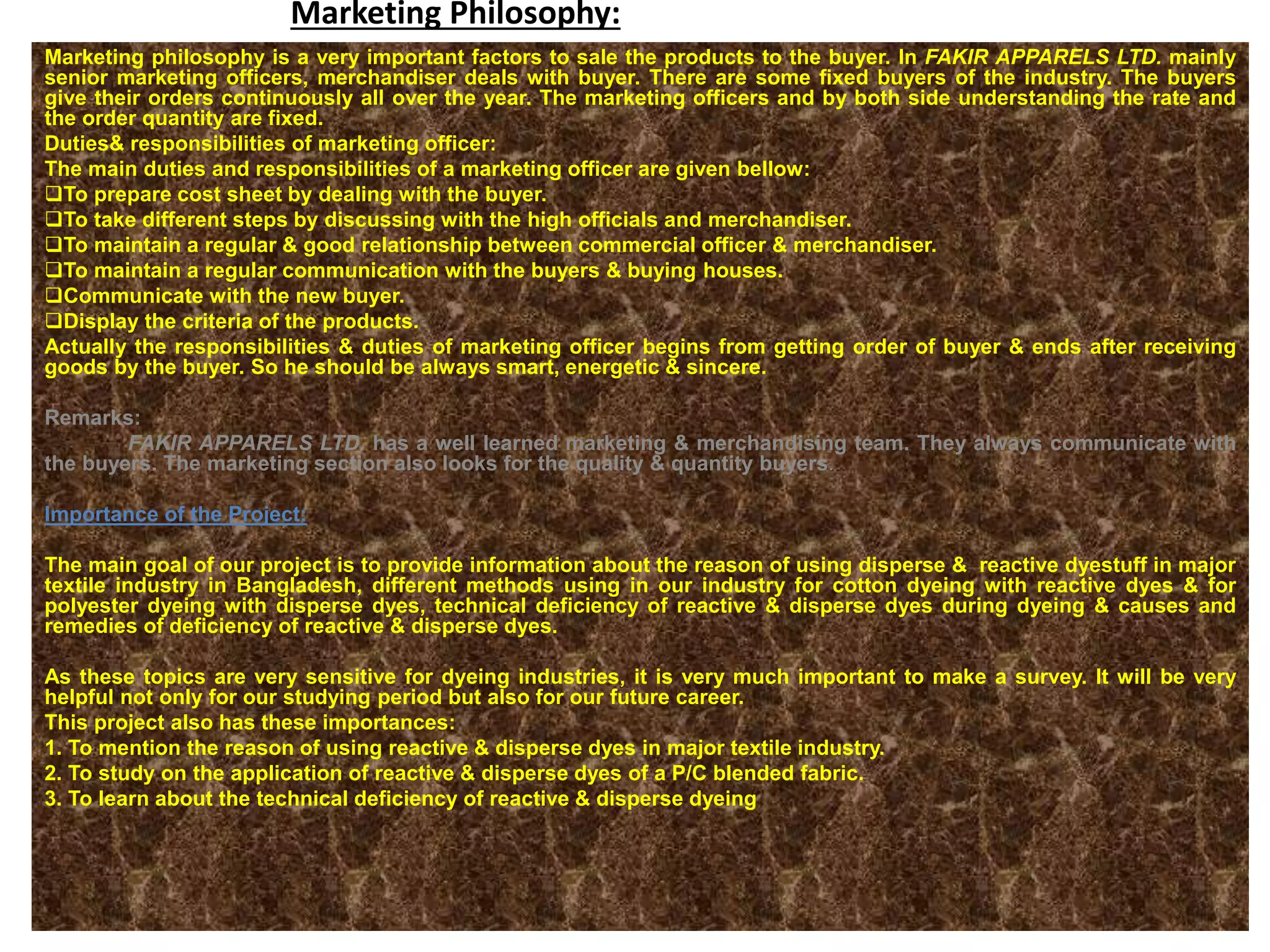 Marketing Philosophy:
Marketing philosophy is a very important factors to sale the products to the buyer. In FAKIR APPARELS LTD. mainly
senior marketing officers, merchandiser deals with buyer. There are some fixed buyers of the industry. The buyers
give their orders continuously all over the year. The marketing officers and by both side understanding the rate and
the order quantity are fixed.
Duties& responsibilities of marketing officer:
The main duties and responsibilities of a marketing officer are given bellow:
To prepare cost sheet by dealing with the buyer.
To take different steps by discussing with the high officials and merchandiser.
To maintain a regular & good relationship between commercial officer & merchandiser.
To maintain a regular communication with the buyers & buying houses.
Communicate with the new buyer.
Display the criteria of the products.
Actually the responsibilities & duties of marketing officer begins from getting order of buyer & ends after receiving
goods by the buyer. So he should be always smart, energetic & sincere.
Remarks:
FAKIR APPARELS LTD. has a well learned marketing & merchandising team. They always communicate with
the buyers. The marketing section also looks for the quality & quantity buyers.
Importance of the Project:
The main goal of our project is to provide information about the reason of using disperse & reactive dyestuff in major
textile industry in Bangladesh, different methods using in our industry for cotton dyeing with reactive dyes & for
polyester dyeing with disperse dyes, technical deficiency of reactive & disperse dyes during dyeing & causes and
remedies of deficiency of reactive & disperse dyes.
As these topics are very sensitive for dyeing industries, it is very much important to make a survey. It will be very
helpful not only for our studying period but also for our future career.
This project also has these importances:
1. To mention the reason of using reactive & disperse dyes in major textile industry.
2. To study on the application of reactive & disperse dyes of a P/C blended fabric.
3. To learn about the technical deficiency of reactive & disperse dyeing
 