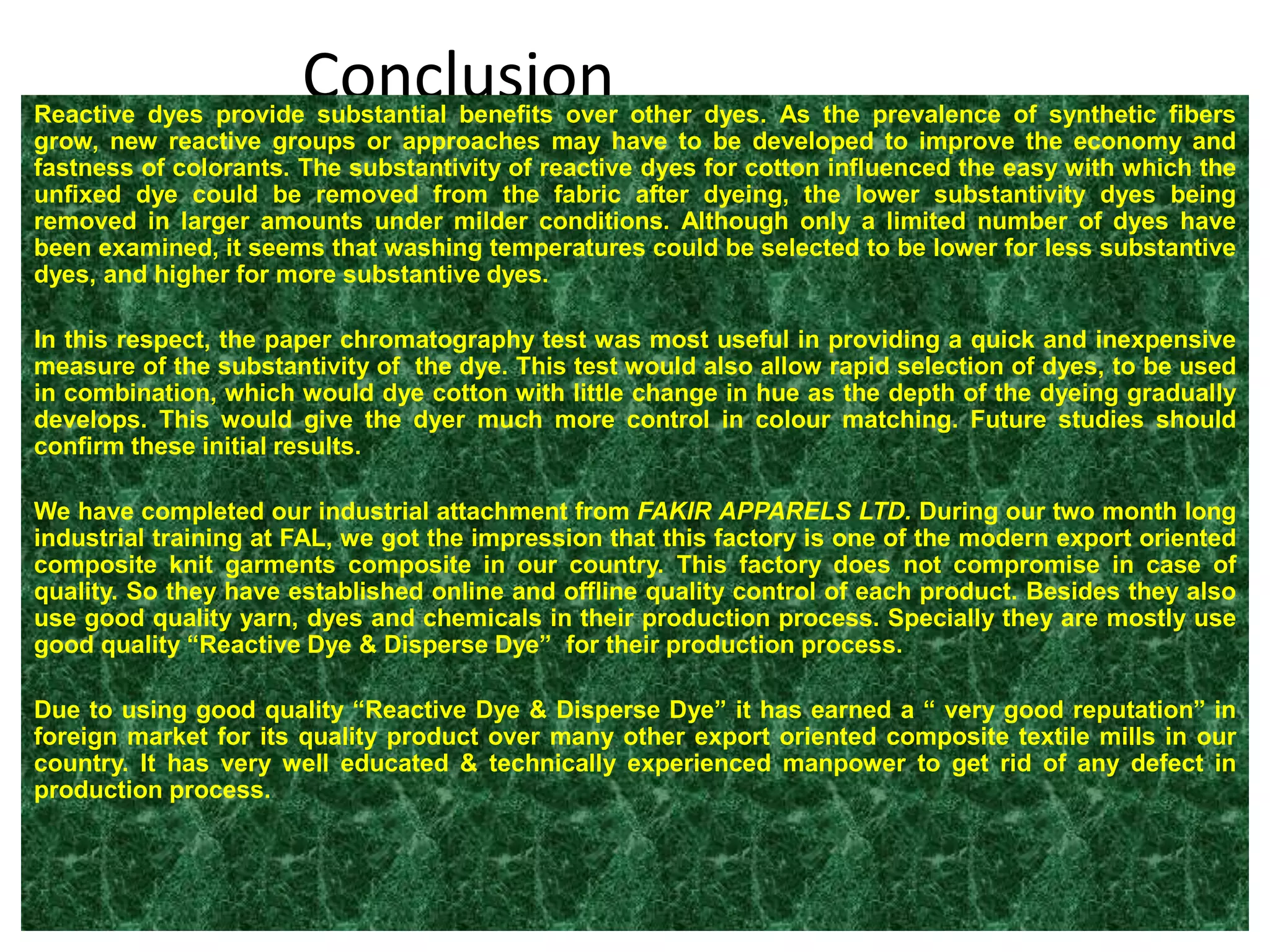 ConclusionReactive dyes provide substantial benefits over other dyes. As the prevalence of synthetic fibers
grow, new reactive groups or approaches may have to be developed to improve the economy and
fastness of colorants. The substantivity of reactive dyes for cotton influenced the easy with which the
unfixed dye could be removed from the fabric after dyeing, the lower substantivity dyes being
removed in larger amounts under milder conditions. Although only a limited number of dyes have
been examined, it seems that washing temperatures could be selected to be lower for less substantive
dyes, and higher for more substantive dyes.
In this respect, the paper chromatography test was most useful in providing a quick and inexpensive
measure of the substantivity of the dye. This test would also allow rapid selection of dyes, to be used
in combination, which would dye cotton with little change in hue as the depth of the dyeing gradually
develops. This would give the dyer much more control in colour matching. Future studies should
confirm these initial results.
We have completed our industrial attachment from FAKIR APPARELS LTD. During our two month long
industrial training at FAL, we got the impression that this factory is one of the modern export oriented
composite knit garments composite in our country. This factory does not compromise in case of
quality. So they have established online and offline quality control of each product. Besides they also
use good quality yarn, dyes and chemicals in their production process. Specially they are mostly use
good quality “Reactive Dye & Disperse Dye” for their production process.
Due to using good quality “Reactive Dye & Disperse Dye” it has earned a “ very good reputation” in
foreign market for its quality product over many other export oriented composite textile mills in our
country. It has very well educated & technically experienced manpower to get rid of any defect in
production process.
 