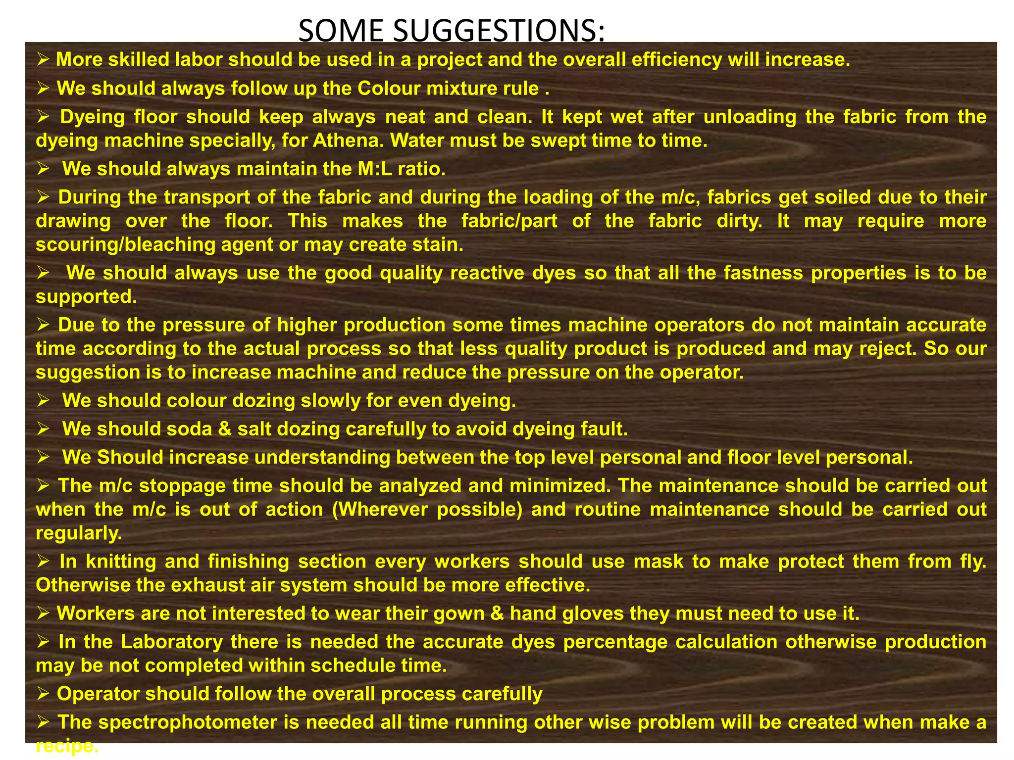 SOME SUGGESTIONS:
 More skilled labor should be used in a project and the overall efficiency will increase.
 We should always follow up the Colour mixture rule .
 Dyeing floor should keep always neat and clean. It kept wet after unloading the fabric from the
dyeing machine specially, for Athena. Water must be swept time to time.
 We should always maintain the M:L ratio.
 During the transport of the fabric and during the loading of the m/c, fabrics get soiled due to their
drawing over the floor. This makes the fabric/part of the fabric dirty. It may require more
scouring/bleaching agent or may create stain.
 We should always use the good quality reactive dyes so that all the fastness properties is to be
supported.
 Due to the pressure of higher production some times machine operators do not maintain accurate
time according to the actual process so that less quality product is produced and may reject. So our
suggestion is to increase machine and reduce the pressure on the operator.
 We should colour dozing slowly for even dyeing.
 We should soda & salt dozing carefully to avoid dyeing fault.
 We Should increase understanding between the top level personal and floor level personal.
 The m/c stoppage time should be analyzed and minimized. The maintenance should be carried out
when the m/c is out of action (Wherever possible) and routine maintenance should be carried out
regularly.
 In knitting and finishing section every workers should use mask to make protect them from fly.
Otherwise the exhaust air system should be more effective.
 Workers are not interested to wear their gown & hand gloves they must need to use it.
 In the Laboratory there is needed the accurate dyes percentage calculation otherwise production
may be not completed within schedule time.
 Operator should follow the overall process carefully
 The spectrophotometer is needed all time running other wise problem will be created when make a
recipe.
 