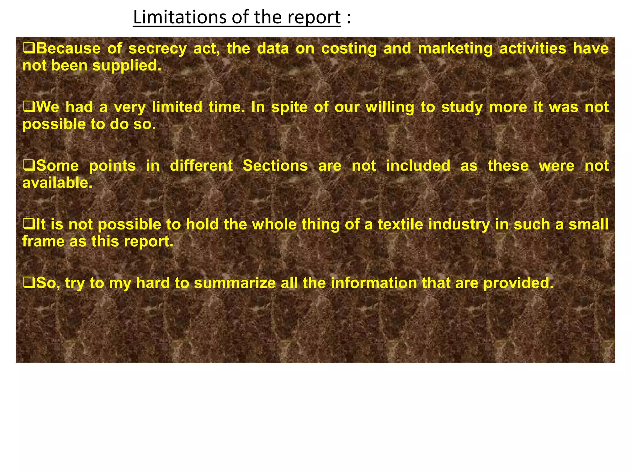 Limitations of the report :
Because of secrecy act, the data on costing and marketing activities have
not been supplied.
We had a very limited time. In spite of our willing to study more it was not
possible to do so.
Some points in different Sections are not included as these were not
available.
It is not possible to hold the whole thing of a textile industry in such a small
frame as this report.
So, try to my hard to summarize all the information that are provided.
 